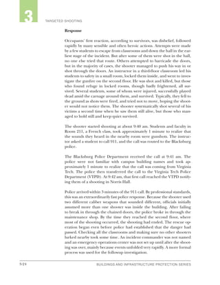 3-24 BUILDINGS AND INFRASTRUCTURE PROTECTION SERIESBUILDINGS AND INFRASTRUCTURE PROTECTION SERIES
2 TARGETED SHOOTING3
Response
Occupants’ first reaction, according to survivors, was disbelief, followed
rapidly by many sensible and often heroic actions. Attempts were made
by a few students to escape from classrooms and down the hall in the ear-
liest stage of the incident. But after some of them were shot in the hall,
no one else tried that route. Others attempted to barricade the doors,
but in the majority of cases, the shooter managed to push his way in or
shot through the doors. An instructor in a third-floor classroom led his
students to safety in a small room, locked them inside, and went to inves-
tigate the gunfire on the second floor. He was shot and killed, but those
who found refuge in locked rooms, though badly frightened, all sur-
vived. Several students, some of whom were injured, successfully played
dead amid the carnage around them, and survived. Typically, they fell to
the ground as shots were fired, and tried not to move, hoping the shoot-
er would not notice them. The shooter systematically shot several of his
victims a second time when he saw them still alive, but those who man-
aged to hold still and keep quiet survived.
The shooter started shooting at about 9:40 am. Students and faculty in
Room 211, a French class, took approximately 1 minute to realize that
the sounds they heard in the nearby room were gunshots. The instruc-
tor asked a student to call 911, and the call was routed to the Blacksburg
police.
The Blacksburg Police Department received the call at 9:41 am. The
police were not familiar with campus building names and took ap-
proximately 1 minute to realize that the call was coming from Virginia
Tech. The police then transferred the call to the Virginia Tech Police
Department (VTPD). At 9:42 am, that first call reached the VTPD notify-
ing them of a shooting in Norris Hall.
Police arrived within 3 minutes of the 911 call. By professional standards,
this was an extraordinarily fast police response. Because the shooter used
two different caliber weapons that sounded different, officials initially
assumed more than one shooter was inside the building. After failing
to break in through the chained doors, the police broke in through the
maintenance shop. By the time they reached the second floor, where
most of the shooting occurred, the shooting had ended. The rescue op-
eration began even before police had established that the danger had
passed. Checking all the classrooms and making sure no other shooters
lurked nearby took some time. An incident commander was not named
and an emergency operations center was not set up until after the shoot-
ing was over, mainly because events unfolded very rapidly. A more formal
process was used for the followup investigation.
 