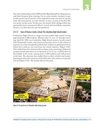 3-25PRIMER TO DESIGN SAFE SCHOOL PROJECTS IN CASE OF TERRORIST ATTACKS AND SCHOOL SHOOTINGS
2TARGETED SHOOTING 3
ThecloserelationshipoftheVTPDandtheBlacksburgPoliceDepartment
and their frequent joint training, for an active shooter incident in par-
ticular, saved critical minutes. First responders must not wait for special
units, but must pursue an active shooter at once, as soon as the first offi-
cers arrive on the scene. In this case, the sound of the shotgun blast that
opened the doors announced officers’ arrival, and most likely caused the
shooter to realize that the end was imminent.
3.4.1.2	 Team of Shooters Inside a School: The Columbine High School Incident
Columbine High School is a large two-story public high school serving
approximately 2,000 students. Minutes after 11 a.m. on Tuesday morn-
ing, April 20, 1999, two Columbine High School seniors, heavily armed
with homemade bombs, and numerous firearms, drove to the school in
separate cars and strategically parked their vehicles in parking lots from
which they could see two exits from the school cafeteria (Figure 3-18).
They walked into the cafeteria with two bags, each containing a 20-pound
propane bomb with timers set to detonate at 11:17 a.m., and left them in
the middle of the room, among close to 500 students and staff present
at the time. The shooters then walked back to their vehicles and waited,
planning to shoot the survivors of the blast when they tried to escape the
school (Figure 3-19). The bombs did not detonate.
Figure 3-18: Aerial view of Columbine High School grounds
 