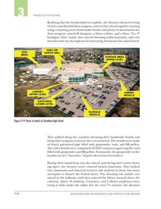 3-26 BUILDINGS AND INFRASTRUCTURE PROTECTION SERIESBUILDINGS AND INFRASTRUCTURE PROTECTION SERIES
2 TARGETED SHOOTING3
Realizing that the bombs failed to explode, the shooters dressed in long
trench coats that hid their weapons, entered the school together carrying
a bag containing more homemade bombs and plenty of ammunition for
their weapons: sawed-off shotguns, a 9mm carbine, and a 9mm “Tec 9”
handgun. Once inside, they started shooting indiscriminately, and con-
tinued in this way throughout the harrowing 46 minutes the attack lasted.
They walked along the corridors throwing their handmade bombs and
firing their weapons at anyone they encountered. The bombs were made
of 6-inch galvanized pipe filled with gunpowder, nails, and BB pellets.
The other bombs were comprised of CO2 containers taped together and
filled with gunpowder and BB pellets. Fortunately, the gunpowder in the
bombs was of a “low-order,” largely taken from firecrackers.
During their initial foray into the school, and during their entire shoot-
ing spree, the shooters never entered locked classrooms. They looked
into classrooms and observed teachers and students in them, but never
attempted to breach the locked doors. The shooting was mainly con-
tained to the hallways, until they entered the library located above the
cafeteria, where 56 students, 2 teachers, and 2 library employees were
trying to hide under the tables. For the next 7½ minutes, the shooters
Figure 3-19: Points of attack at Columbine High School
 