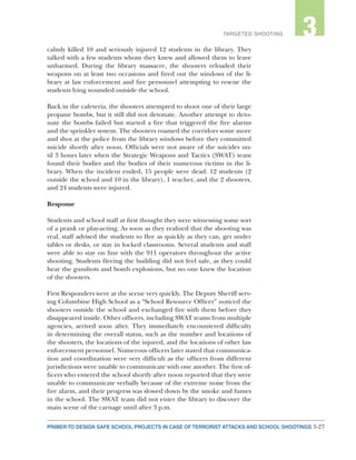 3-27PRIMER TO DESIGN SAFE SCHOOL PROJECTS IN CASE OF TERRORIST ATTACKS AND SCHOOL SHOOTINGS
2TARGETED SHOOTING 3
calmly killed 10 and seriously injured 12 students in the library. They
talked with a few students whom they knew and allowed them to leave
unharmed. During the library massacre, the shooters reloaded their
weapons on at least two occasions and fired out the windows of the li-
brary at law enforcement and fire personnel attempting to rescue the
students lying wounded outside the school.
Back in the cafeteria, the shooters attempted to shoot one of their large
propane bombs, but it still did not detonate. Another attempt to deto-
nate the bombs failed but started a fire that triggered the fire alarms
and the sprinkler system. The shooters roamed the corridors some more
and shot at the police from the library windows before they committed
suicide shortly after noon. Officials were not aware of the suicides un-
til 3 hours later when the Strategic Weapons and Tactics (SWAT) team
found their bodies and the bodies of their numerous victims in the li-
brary. When the incident ended, 15 people were dead: 12 students (2
outside the school and 10 in the library), 1 teacher, and the 2 shooters,
and 24 students were injured.
Response
Students and school staff at first thought they were witnessing some sort
of a prank or play-acting. As soon as they realized that the shooting was
real, staff advised the students to flee as quickly as they can, get under
tables or desks, or stay in locked classrooms. Several students and staff
were able to stay on line with the 911 operators throughout the active
shooting. Students fleeing the building did not feel safe, as they could
hear the gunshots and bomb explosions, but no one knew the location
of the shooters.
First Responders were at the scene very quickly. The Deputy Sheriff serv-
ing Columbine High School as a “School Resource Officer” noticed the
shooters outside the school and exchanged fire with them before they
disappeared inside. Other officers, including SWAT teams from multiple
agencies, arrived soon after. They immediately encountered difficulty
in determining the overall status, such as the number and locations of
the shooters, the locations of the injured, and the locations of other law
enforcement personnel. Numerous officers later stated that communica-
tion and coordination were very difficult as the officers from different
jurisdictions were unable to communicate with one another. The first of-
ficers who entered the school shortly after noon reported that they were
unable to communicate verbally because of the extreme noise from the
fire alarm, and their progress was slowed down by the smoke and fumes
in the school. The SWAT team did not enter the library to discover the
main scene of the carnage until after 3 p.m.
 