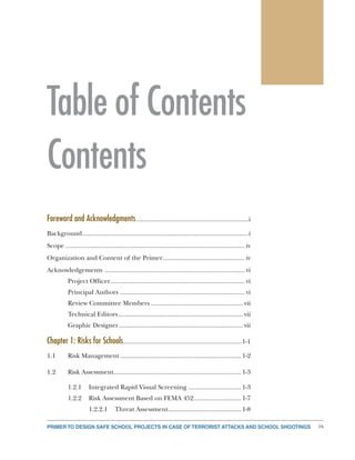 PRIMER TO DESIGN SAFE SCHOOL PROJECTS IN CASE OF TERRORIST ATTACKS AND SCHOOL SHOOTINGS ix
Table of Contents
Contents
Foreword and Acknowledgments................................................................i
Background..................................................................................................i
Scope	.......................................................................................................... iv
Organization and Content of the Primer................................................. iv
Acknowledgements ................................................................................... vi
Project Officer............................................................................... vi
Principal Authors .......................................................................... vi
Review Committee Members....................................................... vii
Technical Editors.......................................................................... vii
Graphic Designer.......................................................................... vii
Chapter 1: Risks for Schools....................................................................1-1
1.1	 Risk Management........................................................................1-2
1.2	 Risk Assessment...........................................................................1-3
1.2.1	 Integrated Rapid Visual Screening ................................1-3
1.2.2	 Risk Assessment Based on FEMA 452.............................1-7
1.2.2.1	 Threat Assessment............................................1-8
 