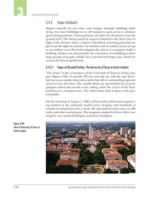 3-28 BUILDINGS AND INFRASTRUCTURE PROTECTION SERIESBUILDINGS AND INFRASTRUCTURE PROTECTION SERIES
2 TARGETED SHOOTING3
3.4.2	 Sniper (Ambush)
Snipers typically do not enter and navigate through buildings while
firing, but enter buildings on or off campus to gain access to advanta-
geous firing positions. These positions can either be elevated or near the
ground level. The threat posed by snipers is limited to the direct line of
sight of the shooter. Once a sniper is identified, removing potential tar-
gets from the sight of a shooter (at windows and in outdoor areas) set up
in an outdoor area effectively mitigates the threat to occupants inside a
building. Snipers can also provoke the evacuation of a building to draw
large groups of people outside into a preselected target area, which in-
creases the threat significantly.
3.4.2.1	 Sniper at Elevated Position: The University of Texas at Austin Incident
“The Tower” is the centerpiece of the University of Texas at Austin cam-
pus (Figure 3-20). It extends 307 feet into the air, with the top “floor”
laid out as an outside observation deck that offers commanding open-air
views in every direction. The outside decks are surrounded by concrete
parapets, which also served as the railing, while the center of the floor
functions as a reception area. The observation deck is open to the gen-
eral public.
On the morning of August 1, 1966, a 25-year-old architectural engineer-
ing student at the university loaded seven weapons and hundreds of
rounds of ammunition into a trunk. He also packed food, water, an AM
radio, and other survival gear. The weapons consisted of three rifles (one
scoped), one sawed-off shotgun, and three handguns.
Figure 3-20:
View of University of Texas at
Austin campus
 