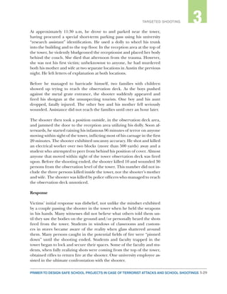 3-29PRIMER TO DESIGN SAFE SCHOOL PROJECTS IN CASE OF TERRORIST ATTACKS AND SCHOOL SHOOTINGS
2TARGETED SHOOTING 3
At approximately 11:30 a.m, he drove to and parked near the tower,
having procured a special short-term parking pass using his university
“research assistant” identification. He used a dolly to wheel his trunk
into the building and to the top floor. In the reception area at the top of
the tower, he violently bludgeoned the receptionist and placed her body
behind the couch. She died that afternoon from the trauma. However,
she was not his first victim; unbeknownst to anyone, he had murdered
both his mother and wife at two separate locations in Austin the previous
night. He left letters of explanation at both locations.
Before he managed to barricade himself, two families with children
showed up trying to reach the observation deck. As the boys pushed
against the metal grate entrance, the shooter suddenly appeared and
fired his shotgun at the unsuspecting tourists. One boy and his aunt
dropped, fatally injured. The other boy and his mother fell seriously
wounded. Assistance did not reach the families until over an hour later.
The shooter then took a position outside, in the observation deck area,
and jammed the door to the reception area utilizing his dolly. Soon af-
terwards, he started raining his infamous 96 minutes of terror on anyone
moving within sight of the tower, inflicting most of his carnage in the first
20 minutes. The shooter exhibited uncanny accuracy. He shot and killed
an electrical worker over two blocks (more than 500 yards) away and a
student who attempted to peer from behind his position of cover. Almost
anyone that moved within sight of the tower observation deck was fired
upon. Before the shooting ended, the shooter killed 10 and wounded 30
persons from the observation level of the tower. This number did not in-
clude the three persons killed inside the tower, nor the shooter’s mother
and wife. The shooter was killed by police officers who managed to reach
the observation deck unnoticed.
Response
Victims’ initial response was disbelief, not unlike the mindset exhibited
by a couple passing the shooter in the tower when he held the weapons
in his hands. Many witnesses did not believe what others told them un-
til they saw the bodies on the ground and/or personally heard the shots
fired from the tower. Students in windows of classrooms and custom-
ers in stores became aware of the reality when glass shattered around
them. Many persons caught in the potential fields of fire were “pinned
down” until the shooting ended. Students and faculty trapped in the
tower began to lock and secure their spaces. Some of the faculty and stu-
dents, when fully realizing shots were coming from the top of the tower,
obtained rifles to return fire at the shooter. One university employee as-
sisted in the ultimate confrontation with the shooter.
 