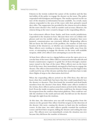3-30 BUILDINGS AND INFRASTRUCTURE PROTECTION SERIESBUILDINGS AND INFRASTRUCTURE PROTECTION SERIES
2 TARGETED SHOOTING3
Citizens in the vicinity realized the nature of the incident and the lim-
ited ability of the police to engage the shooter on the tower. The police
responded with handguns and shotguns. The media reported on the na-
ture of the situation as information became available. As a result, many
citizens responded to the area of the tower with their privately owned
deer rifles. The suppressive fire provided by the citizens served to dimin-
ish the tower shooter’s fire, both in number and accuracy. However, the
citizens firing at the tower created a danger to the responding officers.
Law enforcement officers from Austin, and from nearby jurisdictions,
responded to the situation in force. Because there were no cellular tele-
phones and very few mobile radios, and because telephone lines were
jammed, communication was extremely difficult. Responding officers
did not know the full extent of the problem, the number of and exact
location of the shooter(s), or whether any coordination was underway.
Many officers were tending to victims, directing traffic away from the
scene, or attempting to engage the shooter on the tower with available
weapons, while a few officers were attempting to access the tower.
At least three officers ran in a zigzag fashion across the open area to ac-
cess the base of the tower. Other officers contacted university officials and
found a maintenance engineer to guide five of them through a mainte-
nance tunnel to the base of the tower. When officers met on the lower
level of the tower, they immediately attempted to find ways to engage the
shooter. The officers determined that the 27th floor was the highest they
could reach by way of the elevator and that they would then have to take
three flights of steps to the observation deck level.
When the responding officers arrived on the 27th floor, they did not
know what they would find, but knew that they could immediately face
the shooter or shooters. They first found the wounded and dead family
members from the shooter’s first shots. While some officers tended to
the victims, three officers and an armed citizen arrived at the observation
level. From the inside reception room they could hear the shooter firing
his weapons from the outdoor observation platform. They could see out-
side the windows to the south and west side, but did not see the shooter
through the sight from the windows.
At this time, the observation area was still receiving gunfire from the
citizens on the ground. One officer fired his weapon in the direction of
the shooter (the west), causing the shooter to back into the northwest
corner. At that time, two other officers quickly rounded the northeast
corner and fired their weapons, killing the shooter and ending the mas-
sacre. The officers were not immediately certain the situation was over
because they did know the number of shooters.
 