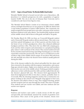 3-31PRIMER TO DESIGN SAFE SCHOOL PROJECTS IN CASE OF TERRORIST ATTACKS AND SCHOOL SHOOTINGS
2TARGETED SHOOTING 3
3.4.2.2	 Snipers at Ground Position: The Westside Middle School Incident
Westside Middle School is located several miles west of Jonesboro, AR.
Jonesboro is a relatively prosperous city with a population of approx-
imately 55,000. The city is the site of Arkansas State University and is
considered a safe haven from big-city crime.
The Westside School District consists of an elementary school, middle
school, and high school that are on one property. In 1998, the district had
a total student population of about 1,600 students. The community was
small enough that most people knew each other, and many of the teachers
had been students in the same district. Two hundred fifty students attend-
ed the middle school, half of them in 6th grade and half in 7th grade.
On Tuesday, March 24, 1998, two boys, an 11-year-old 6th-grade student
and a 13-year-old 7th grade student, did not attend classes. They stole a van
and three pistols belonging to one of their parents and then broke into
the home of one of their grandparents, where they obtained additional
handguns and three rifles. They drove the van, filled with camping gear,
food, and the stolen weapons and ammunition to a preplanned parking
place about ½ mile northeast of the school. They moved undetected and
by foot, heavily armed and wearing camouflage hunting gear, to a site they
reportedly scouted the previous day. The site was in a wooded area on the
northern edge of the middle school campus. It was about 100 yards from
the safe assembly area where the shooters knew students usually gathered
during fire drills.
One of the shooters walked to the school and pulled the fire alarm and
then returned to the position with his weapons, ammunition, and camou-
flage gear already in place. Eighty seven students and nine staff members
filed out the west exit of the middle school. Nothing precluded complete
adherence to their well-rehearsed fire drill, and they walked directly into
the shooters’ planned kill zone. The shooters fired approximately 30
shots from high-powered rifles in less than a minute, probably closer to
15 seconds. Why the shooting stopped is unclear, but a construction em-
ployee working on the school’s new 5th-grade wing appears to have seen
the shooters and yelled at them to stop. They stopped shooting, picked
up their weapons and ran away through the woods. They shot 15 people.
Four students and one teacher were killed, and nine students and one
teacher were injured.
Response
Students and teachers came under a steady stream of rifle fire quite
unexpectedly and immediately assumed the sounds of gunshots were
firecrackers. Once aware of the gravity of the situation, shouts were
 