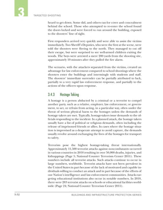 3-32 BUILDINGS AND INFRASTRUCTURE PROTECTION SERIESBUILDINGS AND INFRASTRUCTURE PROTECTION SERIES
2 TARGETED SHOOTING3
heard to get down. Some did, and others ran for cover and concealment
behind the school. Those who attempted to re-enter the school found
the doors locked and were forced to run around the building, exposed
to the shooters’ line of sight.
First responders arrived very quickly and were able to assist the victims
immediately. Two Sheriff’s Deputies, who were the first at the scene, were
told the shooters were fleeing to the north. They managed to cut off
their escape, but were surprised to see well-armed children exiting the
woods. The boys were arrested a mere 200 yards from the shooting site,
approximately 10 minutes after they pulled the fire alarm.
The scenario, with the attackers separated from the victims, created an
advantage for law enforcement compared to school shootings where the
shooters enter the buildings and intermingle with students and staff.
The shooters’ immediate surrender can be partially attributed to luck,
partially to a very rapid law enforcement response, and partially to the
actions of the officers upon response.
3.4.3	 Hostage Taking
A hostage is a person abducted by a criminal or a terrorist to compel
another party, such as a relative, employer, law enforcement, or govern-
ment, to act, or refrain from acting, in a particular way, often under the
threat of serious physical harm to the hostages unless the demands of
hostage takers are met. Typically, hostage-takers issue demands to the of-
ficials responding to the incident. In a planned attack, the hostage takers
usually have a list of political or religious demands, often including the
release of imprisoned friends or allies. In cases where the hostage situa-
tion is improvised as a desperate attempt to avoid capture, the demands
usually revolve around exchanging the lives of the hostages for transport
to safety.
Terrorists pose the highest hostage-taking threat internationally.
Approximately 11,500 terrorist attacks against noncombatants occurred
in various countries in 2010 resulting in over 50,000 deaths, injuries, and
kidnappings (Page 5; National Counter Terrorism Center 2011). These
numbers include all terrorist attacks. Such attacks continue to occur in
large numbers, worldwide. Terrorist attacks have not been prevalent in
the United States in part because of the lack of motivated and capable in-
dividuals willing to conduct an attack and in part because of the efforts of
our Nation’s intelligence and law enforcement communities. Attacks tar-
geting educational institutions also occur in notable numbers. In 2010,
there were 283 terrorist attacks on schools or educational facilities world-
wide (Page 24; National Counter Terrorism Center 2011).
 