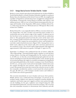 3-33PRIMER TO DESIGN SAFE SCHOOL PROJECTS IN CASE OF TERRORIST ATTACKS AND SCHOOL SHOOTINGS
2TARGETED SHOOTING 3
3.4.3.1	 Hostages Taken by Terrorists: The Beslan School No. 1 Incident
Beslan is a poor, largely agricultural and industrial city of about 40,000 in
North Ossetia-Alania, a mostly Christian Orthodox republic in southwest
Russia. Since the dissolution of the Soviet Union in 1991, the neighboring
republics of Ingushetia and Chechnya have struggled for independence
from Russia. Consequently, North Ossetia is familiar with violence and
military presence. Still, no one in North Ossetia was prepared for the car-
nage and brutality of the September 2004 attack on Beslan School No.
1, a 3-day siege that left over 300 dead and over 700 injured. Most of the
victims were children.
Beslan School No. 1 was originally built in 1889 as a two-story brick struc-
ture shaped like a W, with a wooden roof and long main corridor on a
north-south axis on the western edge of the campus. A cafeteria was on
the first floor in the southwest corner of the school with an auditorium
above it. The gymnasium jutted out from the center of the main corri-
dor, creating a small courtyard to the south and a much larger courtyard
to the north. The campus was surrounded by a fence and included sev-
eral other small, detached structures (Figure 3-21). Among these were a
boiler room, adjacent to the eastern wall, and a one-story classroom on
the northwest corner. The school’s staff of approximately 100 supported
approximately 1,000 students in grades 1 through 11 (ages 6 to 17).
September 1 in Russia is the traditional first day of school, called the
“Day of Knowledge.” Extended families gather together to send off their
young relatives, meeting and bringing gifts for the teachers and facul-
ty. At 8:00 a.m. on that day, several thousand people gathered near the
school, including terrorists who had infiltrated the crowd. Another group
of terrorists had spent the night in a wooded encampment in Ingushetia
and reportedly paid bribes at the border crossing to enter North Ossetia.
At 8:45 a.m., a troop carrier truck and several smaller vehicles drove into
the campus through the west entrance, where the terrorists faced the
crowd. One group of terrorists then entered the school to secure it, while
the remainder corralled the outdoor crowd toward the school and into
the gym. By 9:05 a.m., 1,181 hostages—mostly women and children—
were held in the school’s gymnasium.
The terrorists immediately set out to harden and secure their position.
Mobile phones were confiscated from all hostages. To prevent an im-
mediate assault, children were placed in windows as human shields and
explosives and booby traps were rigged at all key entry points through-
out the building. In the gym, explosives were draped along the walls
and basketball backboards, oriented toward the hostages. The terrorists
also took immediate measures to demonstrate their authority and will.
 