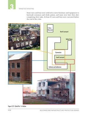 3-34 BUILDINGS AND INFRASTRUCTURE PROTECTION SERIESBUILDINGS AND INFRASTRUCTURE PROTECTION SERIES
2 TARGETED SHOOTING3
Some men and boys were ordered to move furniture and equipment to
barricade entrances and choke points, and many were later shot after
completing their tasks. At least 21 men and boys were executed before
the end of the crisis.
Figure 3-21: School No. 1 in Beslan
North Courtyard
South Courtyard
Cafeteria and Auditorium
Boiiler Room
Gymnasium
1-Story
Classroom
 