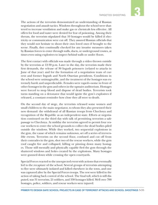 3-35PRIMER TO DESIGN SAFE SCHOOL PROJECTS IN CASE OF TERRORIST ATTACKS AND SCHOOL SHOOTINGS
2TARGETED SHOOTING 3
The actions of the terrorists demonstrated an understanding of Russian
negotiation and assault tactics. Windows throughout the school were shat-
tered to increase ventilation and make gas or chemicals less effective. All
offers for food and water were denied for fear of poisoning. Among their
threats, the terrorists stipulated that 10 hostages would be killed if elec-
tricity or communication were cut off. They assured Russian officials that
they would not hesitate to shoot their own loved ones if brought to the
scene. Finally, they continually checked for any invasive measures taken
by Russian forces to enter through walls, ducts, or underground routes, at
times even using explosives to inspect behind walls or under floors.
The first contact with officials was made through a video thrown outside
by the terrorists at 12:30 p.m. Later in the day, the terrorists made their
first demands, the release of 30 Ingush prisoners (related to attacks in
June of that year) and for the formation of a negotiation team of cur-
rent and former Ingush and North Ossetian presidents. Conditions in
the school were unimaginable, and the treatment of the hostages was ex-
tremely harsh and unpredictable. Females were raped—some in front of
other hostages in the gym and others in the upstairs auditorium. Hostages
were forced to mop blood and dispose of dead bodies. Terrorists took
turns standing on a detonator that would ignite the gym’s explosives if
released, a constant reminder how close they all were to death.
On the second day of siege, the terrorists released some women and
small children to the main negotiator, to whom they also presented their
new demand: the withdrawal of all Russian troops from Chechnya and
recognition of the Republic as an independent state. Efforts at negotia-
tion continued on the third day with talk of permitting terrorists a safe
passage to Chechnya. At midday the terrorists agreed to permit four res-
cue workers to enter the school grounds to collect the dead bodies piled
outside the windows. While they worked, two sequential explosions in
the gym, the cause of which remains unknown, set off a series of irrevers-
ible events. Terrorists on the second floor, confused and cut off from
their comrades in the gym, shot two of the rescue workers, while the gym
roof caught fire and collapsed, killing or pinning down many hostag-
es. Those still mentally and physically capable fled the gym through the
shattered windows and holes created by the explosions. Many hostages
were gunned down while crossing the open courtyards.
Special Forces reacted to the unexpected event with actions that eventually
led to the recapture of the school. Several groups of terrorists attempting
to flee were ultimately isolated and killed elsewhere in the town, and one
was captured alive by the Special Forces troops. The rest were killed in the
action of taking back control of the school. The final toll, which is still dis-
puted, was 31 terrorists, 21 soldiers, and 338 hostages killed. Well over 700
hostages, police, soldiers, and rescue workers were injured.
 