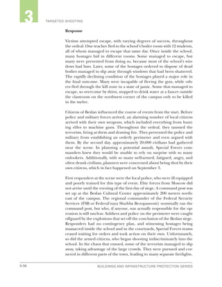 3-36 BUILDINGS AND INFRASTRUCTURE PROTECTION SERIESBUILDINGS AND INFRASTRUCTURE PROTECTION SERIES
2 TARGETED SHOOTING3
Response
Victims attempted escape, with varying degrees of success, throughout
the ordeal. One teacher fled to the school’s boiler room with 12 students,
all of whom managed to escape that same day. Once inside the school,
many hostages hid in different rooms. Some managed to escape, but
many were prevented from doing so, because most of the school’s win-
dows had bars. Later, some of the hostages ordered to dispose of dead
bodies managed to slip away through windows that had been shattered.
The rapidly declining condition of the hostages played a major role in
the final outcome. Many were incapable of fleeing the gym, while oth-
ers fled through the kill zone in a state of panic. Some that managed to
escape, so overcome by thirst, stopped to drink water at a faucet outside
the classroom on the northwest corner of the campus only to be killed
in the melee.
Citizens of Beslan influenced the course of events from the start. Before
police and military forces arrived, an alarming number of local citizens
arrived with their own weapons, which included everything from hunt-
ing rifles to machine guns. Throughout the ordeal, they taunted the
terrorists, firing at them and drawing fire. They prevented the police and
military from establishing an orderly perimeter and even argued with
them. By the second day, approximately 20,000 civilians had gathered
near the scene. In planning a potential assault, Special Forces com-
manders knew they would be unable to rely on surprise with so many
onlookers. Additionally, with so many well-armed, fatigued, angry, and
often drunk civilians, planners were concerned about being shot by their
own citizens, which in fact happened on September 3.
First responders at the scene were the local police, who were ill equipped
and poorly trained for this type of event. Elite forces from Moscow did
not arrive until the evening of the first day of siege. A command post was
set up at the Beslan Cultural Center approximately 200 meters north-
east of the campus. The regional commander of the Federal Security
Services (FSB or Federal'naya Sluzhba Bezopasnosti) nominally ran the
command post, but who, if anyone, was actually responsible for the op-
eration is still unclear. Soldiers and police on the perimeter were caught
offguard by the explosions that set off the conclusion of the Beslan siege.
Responders had no contingency plan, and witnessing hostages being
massacred inside the school and in the courtyards, Special Forces teams
ceased waiting for orders and took action on their own. Unfortunately,
so did the armed citizens, who began shooting indiscriminately into the
school. In the chaos that ensued, some of the terrorists managed to slip
away, taking advantage of the large crowds. They were pursued and cor-
nered in different parts of the town, leading to many separate firefights.
 