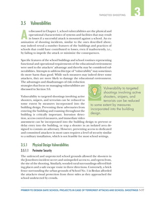 3-37PRIMER TO DESIGN SAFE SCHOOL PROJECTS IN CASE OF TERRORIST ATTACKS AND SCHOOL SHOOTINGS
2TARGETED SHOOTING 3
3.5	Vulnerabilities
A
s discussed in Chapter 1, school vulnerabilities are the physical and
operational characteristics of systems and facilities that may result
in losses if a successful attack is mounted against a school. An ex-
amination of shooting incidents, similar to the ones described above,
may indeed reveal a number features of the buildings and practices of
schools that could have contributed to losses, even if inadvertently, i.e.,
by failing to impede the attack or minimize the consequences.
Specific features of the school buildings and school routines representing
functional and operational requirements of the educational environment
were used to the attackers’ advantage and thereby may be considered vul-
nerabilities. Attempts to address this type of “vulnerability” may sometimes
do more harm than good. While such measures may indeed deter some
attackers, they are more likely to damage the educational environment.
The advantages and disadvantages of risk reduction
strategies that focus on managing vulnerabilities are
discussed in Section 3.6.
Vulnerability to targeted shootings involving active
shooters, snipers, and terrorists can be reduced to
some extent by measures incorporated into the
building design. Preventing these adversaries from
entering the building and roaming throughout the
building is critically important. Intrusion detec-
tion, access control measures, and immediate video
assessment can be incorporated into the building design to prevent or
delay entry into the building, or trap a shooter in an isolated area de-
signed to contain an adversary. However, preventing access to dedicated
and committed attackers in most cases requires a level of security similar
to a military installation, which is not feasible for most school settings.
3.5.1	 Physical Design Vulnerabilities
3.5.1.1	 Perimeter Security
The unfenced and unprotected school grounds allowed the shooters in
the Jonesboro incident secret and unimpeded access to, and egress from,
the site of the shooting. Similarly, wooded rural surroundings offered hid-
ing places and a safe escape route in three directions. Conversely, a brick
fence surrounding the urban grounds of School No. 1 in Beslan afforded
the attackers visual protection from three sides as they approached the
school undetected by crowds.
Vulnerability to targeted
shootings involving active
shooters, snipers, and
terrorists can be reduced
to some extent by measures
incorporated into the building
design.
 