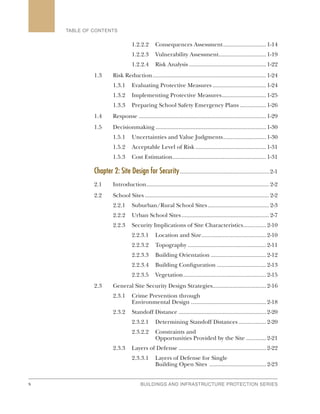 x BUILDINGS AND INFRASTRUCTURE PROTECTION SERIES
TABLE OF CONTENTS
1.2.2.2	 Consequences Assessment.............................1-14
1.2.2.3	 Vulnerability Assessment...............................1-19
1.2.2.4	 Risk Analysis...................................................1-22
1.3	 Risk Reduction...........................................................................1-24
1.3.1	 Evaluating Protective Measures....................................1-24
1.3.2	 Implementing Protective Measures..............................1-25
1.3.3	 Preparing School Safety Emergency Plans..................1-26
1.4	Response....................................................................................1-29
1.5	Decisionmaking.........................................................................1-30
1.5.1	 Uncertainties and Value Judgments.............................1-30
1.5.2	 Acceptable Level of Risk...............................................1-31
1.5.3	 Cost Estimation..............................................................1-31
Chapter 2: Site Design for Security.........................................................2-1
2.1	Introduction.................................................................................2-2
2.2	 School Sites..................................................................................2-2
2.2.1	 Suburban/Rural School Sites.........................................2-3
2.2.2	 Urban School Sites..........................................................2-7
2.2.3	 Security Implications of Site Characteristics................2-10
2.2.3.1	 Location and Size...........................................2-10
2.2.3.2	Topography....................................................2-11
2.2.3.3	 Building Orientation.....................................2-12
2.2.3.4	 Building Configuration.................................2-13
2.2.3.5	Vegetation.......................................................2-15
2.3	 General Site Security Design Strategies...................................2-16
2.3.1	 Crime Prevention through
	 Environmental Design..................................................2-18
2.3.2	 Standoff Distance..........................................................2-20
2.3.2.1	 Determining Standoff Distances...................2-20
2.3.2.2	 Constraints and
	 Opportunities Provided by the Site..............2-21
2.3.3	 Layers of Defense..........................................................2-22
2.3.3.1	 Layers of Defense for Single
	 Building Open Sites ......................................2-23
 