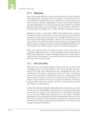 3-38 BUILDINGS AND INFRASTRUCTURE PROTECTION SERIESBUILDINGS AND INFRASTRUCTURE PROTECTION SERIES
2 TARGETED SHOOTING3
3.5.1.2	 Building Design
Some have claimed that the terrorists who attacked the school in Beslan
likely targeted the school because of its antique construction, with nar-
row halls that channeled the interior movement of assault forces and
made it easier to defend. Additionally, a maze of small rooms afforded
terrorists hiding places once the assault began. The attackers successfully
blocked usual escape routes for hostages, and the windows, which were
barred to prevent vandalism, were rendered useless as a means of escape.
Multiple exit doors at Columbine High School allowed many students
and staff to escape to safety. However, most school egress routes did not
provide any protection from gunfire. For example, the library, the area
where most of the killings took place, offered a door to the outside that
opened to the area where the shooters first started their rampage by kill-
ing two students outside the school. Inside, the building offered few areas
of refuge that were sufficiently safe, except for the locked classrooms.
While the interior locks on classroom doors saved many lives at
Columbine High School, they were not available in classrooms in Norris
Hall at the Virginia Tech campus. Although attempts were made to barri-
cade the doors with furniture or live bodies, they were not successful and
the death toll was much greater.
3.5.2	 Other Vulnerabilities
The chaos that ensued following the terrorist takeover of the school
in Beslan has been attributed mainly to the shock and panic that per-
meated the whole town. Although the poor management of the crisis
contributed to the tragic consequences, there were other contributing
factors. The school had no preparedness plans or security systems and
procedures for emergencies. The school had no known “lock-down” pro-
cedures, badge system or other access control mechanisms, safe haven
locations, inner perimeter controls, or alarm to alert persons of immi-
nent danger or a hazard event.
Unlike the Columbine High School incident, where the police were able
to clear the area and establish a safe perimeter to keep the public away
and prevent the escape of the perpetrators, the authorities in Beslan
were not able to establish such a perimeter even after 3 days of fruitless
negotiations. The unauthorized and uncoordinated interference by citi-
zens in the resolution of the crisis likely increased the casualty toll and
illustrates the need for unified incident management in accordance with
emergency preparedness plans.
 