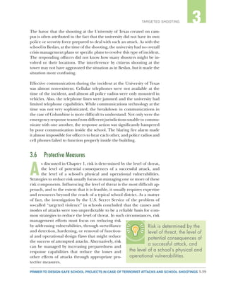 3-39PRIMER TO DESIGN SAFE SCHOOL PROJECTS IN CASE OF TERRORIST ATTACKS AND SCHOOL SHOOTINGS
2TARGETED SHOOTING 3
The havoc that the shooting at the University of Texas created on cam-
pus is often attributed to the fact that the university did not have its own
police or security force prepared to deal with such an attack. As with the
school in Beslan, at the time of the shooting, the university had no overall
crisis management plans or specific plans to resolve this type of incident.
The responding officers did not know how many shooters might be in-
volved or their locations. The interference by citizens shooting at the
tower may not have aggravated the situation as in Beslan, but it made the
situation more confusing.
Effective communication during the incident at the University of Texas
was almost non-existent. Cellular telephones were not available at the
time of the incident, and almost all police radios were only mounted in
vehicles. Also, the telephone lines were jammed and the university had
limited telephone capabilities. While communications technology at the
time was not very sophisticated, the breakdown in communications in
the case of Columbine is more difficult to understand. Not only were the
emergency response teams from different jurisdictions unable to commu-
nicate with one another, the response action was significantly hampered
by poor communication inside the school. The blaring fire alarm made
it almost impossible for officers to hear each other, and police radios and
cell phones failed to function properly inside the building.
3.6	 Protective Measures
A
s discussed in Chapter 1, risk is determined by the level of threat,
the level of potential consequences of a successful attack, and
the level of a school’s physical and operational vulnerabilities.
Strategies to reduce risk usually focus on managing one or more of these
risk components. Influencing the level of threat is the most difficult ap-
proach, and to the extent that it is feasible, it usually requires expertise
and resources beyond the reach of a typical school district. As a matter
of fact, the investigation by the U.S. Secret Service of the problem of
so-called “targeted violence” in schools concluded that the causes and
modes of attacks were too unpredictable to be a reliable basis for com-
mon strategies to reduce the level of threat. In such circumstances, risk
management efforts must focus on reducing risk
by addressing vulnerabilities, through surveillance
and detection, hardening, or removal of function-
al and operational design flaws that might reduce
the success of attempted attacks. Alternatively, risk
can be managed by increasing preparedness and
response capabilities that reduce the losses and
other effects of attacks through appropriate pro-
tective measures.
Risk is determined by the
level of threat, the level of
potential consequences of
a successful attack, and
the level of a school’s physical and
operational vulnerabilities.
 