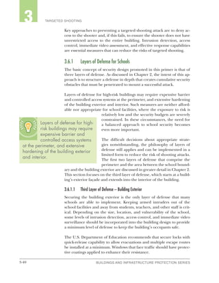 3-40 BUILDINGS AND INFRASTRUCTURE PROTECTION SERIESBUILDINGS AND INFRASTRUCTURE PROTECTION SERIES
2 TARGETED SHOOTING3
Key approaches to preventing a targeted shooting attack are to deny ac-
cess to the shooter and, if this fails, to ensure the shooter does not have
unrestricted access to the entire building. Intrusion detection, access
control, immediate video assessment, and effective response capabilities
are essential measures that can reduce the risks of targeted shooting.
3.6.1	 Layers of Defense for Schools
The basic concept of security design promoted in this primer is that of
three layers of defense. As discussed in Chapter 2, the intent of this ap-
proach is to structure a defense in depth that creates cumulative security
obstacles that must be penetrated to mount a successful attack.
Layers of defense for high-risk buildings may require expensive barrier
and controlled access systems at the perimeter, and extensive hardening
of the building exterior and interior. Such measures are neither afford-
able nor appropriate for school facilities, where the exposure to risk is
relatively low and the security budgets are severely
constrained. In these circumstances, the need for
a balanced approach to school security becomes
even more important.
The difficult decisions about appropriate strate-
gies notwithstanding, the philosophy of layers of
defense still applies and can be implemented in a
limited form to reduce the risk of shooting attacks.
The first two layers of defense that comprise the
perimeter and the area between the school bound-
ary and the building exterior are discussed in greater detail in Chapter 2.
This section focuses on the third layer of defense, which starts at a build-
ing’s exterior façade and extends into the interior of the building.
3.6.1.1	 Third Layer of Defense – Building Exterior
Securing the building exterior is the only layer of defense that many
schools are able to implement. Keeping armed intruders out of the
school facilities and away from students, teachers, and other staff is crit-
ical. Depending on the size, location, and vulnerability of the school,
some levels of intrusion detection, access control, and immediate video
surveillance should be incorporated into the building design to provide
a minimum level of defense to keep the building’s occupants safe.
The U.S. Department of Education recommends that secure locks with
quick-release capability to allow evacuations and multiple escape routes
be installed at a minimum. Windows that face traffic should have protec-
tive coatings applied to enhance their resistance.
Layers of defense for high-
risk buildings may require
expensive barrier and
controlled access systems
at the perimeter, and extensive
hardening of the building exterior
and interior.
 
