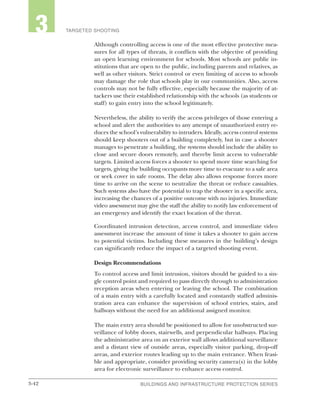 3-42 BUILDINGS AND INFRASTRUCTURE PROTECTION SERIESBUILDINGS AND INFRASTRUCTURE PROTECTION SERIES
2 TARGETED SHOOTING3
Although controlling access is one of the most effective protective mea-
sures for all types of threats, it conflicts with the objective of providing
an open learning environment for schools. Most schools are public in-
stitutions that are open to the public, including parents and relatives, as
well as other visitors. Strict control or even limiting of access to schools
may damage the role that schools play in our communities. Also, access
controls may not be fully effective, especially because the majority of at-
tackers use their established relationship with the schools (as students or
staff) to gain entry into the school legitimately.
Nevertheless, the ability to verify the access privileges of those entering a
school and alert the authorities to any attempt of unauthorized entry re-
duces the school’s vulnerability to intruders. Ideally, access control systems
should keep shooters out of a building completely, but in case a shooter
manages to penetrate a building, the systems should include the ability to
close and secure doors remotely, and thereby limit access to vulnerable
targets. Limited access forces a shooter to spend more time searching for
targets, giving the building occupants more time to evacuate to a safe area
or seek cover in safe rooms. The delay also allows response forces more
time to arrive on the scene to neutralize the threat or reduce casualties.
Such systems also have the potential to trap the shooter in a specific area,
increasing the chances of a positive outcome with no injuries. Immediate
video assessment may give the staff the ability to notify law enforcement of
an emergency and identify the exact location of the threat.
Coordinated intrusion detection, access control, and immediate video
assessment increase the amount of time it takes a shooter to gain access
to potential victims. Including these measures in the building’s design
can significantly reduce the impact of a targeted shooting event.
Design Recommendations
To control access and limit intrusion, visitors should be guided to a sin-
gle control point and required to pass directly through to administration
reception areas when entering or leaving the school. The combination
of a main entry with a carefully located and constantly staffed adminis-
tration area can enhance the supervision of school entries, stairs, and
hallways without the need for an additional assigned monitor.
The main entry area should be positioned to allow for unobstructed sur-
veillance of lobby doors, stairwells, and perpendicular hallways. Placing
the administrative area on an exterior wall allows additional surveillance
and a distant view of outside areas, especially visitor parking, drop-off
areas, and exterior routes leading up to the main entrance. When feasi-
ble and appropriate, consider providing security camera(s) in the lobby
area for electronic surveillance to enhance access control.
 