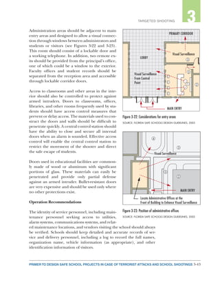 3-43PRIMER TO DESIGN SAFE SCHOOL PROJECTS IN CASE OF TERRORIST ATTACKS AND SCHOOL SHOOTINGS
2TARGETED SHOOTING 3
Administration areas should be adjacent to main
entry areas and designed to allow a visual connec-
tion through windows between administrators and
students or visitors (see Figures 3-22 and 3-23).
This room should consist of a lockable door and
a working telephone. In addition, two remote ex-
its should be provided from the principal’s office,
one of which could be a window to the exterior.
Faculty offices and student records should be
separated from the reception area and accessible
through lockable corridor doors.
Access to classrooms and other areas in the inte-
rior should also be controlled to protect against
armed intruders. Doors to classrooms, offices,
libraries, and other rooms frequently used by stu-
dents should have access control measures that
prevent or delay access. The materials used to con-
struct the doors and walls should be difficult to
penetrate quickly. A central control station should
have the ability to close and secure all internal
doors when an alarm is sounded. Effective access
control will enable the central control station to
restrict the movement of the shooter and direct
the safe escape of students.
Doors used in educational facilities are common-
ly made of wood or aluminum with significant
portions of glass. These materials can easily be
penetrated and provide only partial defense
against an armed intruder. Bullet-resistant doors
are very expensive and should be used only where
no other protections exist.
Operation Recommendations
The identity of service personnel, including main-
tenance personnel seeking access to utilities,
alarm systems, communications systems, and relat-
ed maintenance locations, and vendors visiting the school should always
be verified. Schools should keep detailed and accurate records of ser-
vice and delivery personnel, including a log to record the full names,
organization name, vehicle information (as appropriate), and other
identification information of visitors.
Figure 3-22: Considerations for entry areas
SOURCE: FLORIDA SAFE SCHOOLS DESIGN GUIDELINES, 2003
Figure 3-23: Position of administrative offices
SOURCE: FLORIDA SAFE SCHOOLS DESIGN GUIDELINES, 2003
Locate Administrative Ofﬁces at the
Front of Building to Enhance Visual Surveillance
Visual SurveillanceVisual Surveillance
MAIN ENTRY
2
3
4
3
MAIN ENTRY
Visual Surveillance
From Control
Point
Visual Surveillance
From Control
Point
LOBBYLOBBY
PRIMARY CORRIDORPRIMARY CORRIDOR
1 2
2
3
Visual Surveillance
 