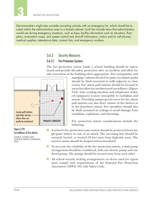 3-44 BUILDINGS AND INFRASTRUCTURE PROTECTION SERIESBUILDINGS AND INFRASTRUCTURE PROTECTION SERIES
2 TARGETED SHOOTING3
3.6.3	 Security Measures
3.6.3.1	 Fire Protection Systems
The fire protection system inside a school building should be opera-
tional and provide life-safety protection after an incident and allow for
safe evacuation of the building when appropriate. Fire extinguisher and
standpipe cabinets located in main circulation paths
should be flush mounted in walls adjacent to class-
rooms. Fire alarm pull stations should be located in
areas that allow for unobstructed surveillance (Figure
3-24). Like vending machine and telephones, isolat-
ed equipment is more susceptible to vandalism and
misuse. Providing tamper-proof covers for fire alarm
pull stations can also deter misuse of the devices as
in the Jonesboro attack. Fire sprinklers should also
be flush mounted in ceilings to avoid damage from
vandalism, explosions, and shootings.
Fire protection system considerations include the
following:
n	 A school’s fire protection water system should be protected from sin-
gle-point failure in case of an attack. The incoming line should be
encased, buried, or located 50 feet away from high-risk areas. The
interior mains should be looped and sectionalized.
n	 To increase the reliability of the fire protection system, a dual pump
arrangement should be considered, with one electric pump and one
diesel pump. The pumps should be located away from each other.
n	 All school security locking arrangements on doors used for egress
must comply with requirements of the National Fire Protection
Association (NFPA) 101, Life Safety Code.
Decisionmakers might also consider providing schools with an emergency kit, which should be lo-
cated within the administration area in a locked cabinet. Such kits include items that administrators
would use during emergency situations, such as keys; facility information such as site plans, floor
plans, evacuation maps, and system control and shut-off information; radios and/or cell phones;
medical supplies; attendance data; contact lists; and emergency numbers.
Figure 3-24:
Surveillance of fire alarms
SOURCE: FLORIDA SAFE
SCHOOLS DESIGN GUIDELINES,
2003
Locate pull stations
and other devices
where they can
easily be monitored PRIMARY CORRIDOR
 