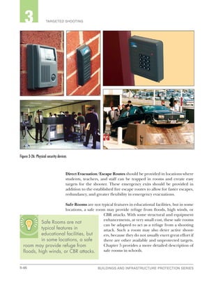 3-46 BUILDINGS AND INFRASTRUCTURE PROTECTION SERIESBUILDINGS AND INFRASTRUCTURE PROTECTION SERIES
2 TARGETED SHOOTING3
Direct Evacuation/Escape Routes should be provided in locations where
students, teachers, and staff can be trapped in rooms and create easy
targets for the shooter. These emergency exits should be provided in
addition to the established fire escape routes to allow for faster escapes,
redundancy, and greater flexibility in emergency evacuations.
Safe Rooms are not typical features in educational facilities, but in some
locations, a safe room may provide refuge from floods, high winds, or
CBR attacks. With some structural and equipment
enhancements, at very small cost, these safe rooms
can be adapted to act as a refuge from a shooting
attack. Such a room may also deter active shoot-
ers, because they do not usually exert great effort if
there are other available and unprotected targets.
Chapter 5 provides a more detailed description of
safe rooms in schools.
Figure 3-26: Physical security devices
Safe Rooms are not
typical features in
educational facilities, but
in some locations, a safe
room may provide refuge from
floods, high winds, or CBR attacks.
 
