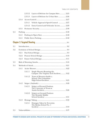 xiPRIMER TO DESIGN SAFE SCHOOL PROJECTS IN CASE OF TERRORIST ATTACKS AND SCHOOL SHOOTINGS
TABLE OF CONTENTS
2.3.3.2	 Layers of Defense for Campus Sites..............2-25
2.3.3.3	 Layers of Defense for Urban Sites ................2-26
2.3.4	 Access Control...............................................................2-27
2.3.4.1	 Vehicle Approach Speed Control ................2-27
2.3.4.2	 Entry Control and Vehicular Access.............2-29
2.3.5	 Perimeter Security.........................................................2-30
2.4	Parking ......................................................................................2-40
2.4.1	 Parking in Open Sites...................................................2-40
2.4.1	 Public Street Parking.....................................................2-42
Chapter 3: Targeted Shooting.................................................................3-1
3.1	Introduction.................................................................................3-2
3.2	 Evolution of School Design.........................................................3-3
3.2.1	 Past School Design..........................................................3-3
3.2.2	 Present School Design..................................................3-10
3.2.3	 Future School Design....................................................3-11
3.3	 Risk of Shooting Attacks............................................................3-16
3.4	 Methods of Attack......................................................................3-21
3.4.1	 Active Shooter................................................................3-22
3.4.1.1	 Single Shooter Roaming the
	 Campus: The Virginia Tech Incident............3-22
3.4.1.2	 Team of Shooters Inside a
	 School: The Columbine
	 High School Incident....................................3-25
3.4.2	 Sniper (Ambush)...........................................................3-28
3.4.2.1	 Sniper at Elevated Position:
	 The University of Texas at
	 Austin Incident...............................................3-28
3.4.2.2	 Snipers at Ground Position:
	 The Westside Middle
	 School Incident .............................................3-31
3.4.3	 Hostage Taking..............................................................3-32
3.4.3.1	 Hostages Taken by Terrorists:
	 The Beslan School No. 1
	Incident..........................................................3-33
3.5	Vulnerabilities............................................................................3-37
 