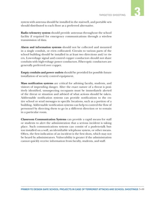 3-49PRIMER TO DESIGN SAFE SCHOOL PROJECTS IN CASE OF TERRORIST ATTACKS AND SCHOOL SHOOTINGS
2TARGETED SHOOTING 3
system with antenna should be installed in the stairwell, and portable sets
should distributed to each floor as a preferred alternative.
Radio telemetry system should provide antennas throughout the school
facility if required for emergency communications through a wireless
transmission of data.
Alarm and information systems should not be collected and mounted
in a single conduit, or even collocated. Circuits to various parts of the
school building should be installed in at least two directions and/or ris-
ers. Low-voltage signal and control copper conductors should not share
conduits with high-voltage power conductors. Fiber-optic conductors are
generally preferred over copper.
Empty conduits and power outlets should be provided for possible future
installation of security control equipment.
Mass notification systems are critical for advising faculty, students, and
visitors of impending danger. After the exact nature of a threat is posi-
tively identified, unsuspecting occupants must be immediately alerted
of the threat or situation and advised of what actions should be taken.
Addressable notification systems can provide notifications to the en-
tire school or send messages to specific locations, such as a portion of a
building. Addressable notification systems can help to control the flow of
personnel by directing them to go in a different direction or to remain
in a particular room.
Classroom Communication Systems can provide a rapid means for staff
or students to alert the administration that a serious incident is taking
place. Such communications systems can consist of a push-to-talk but-
ton installed on a wall, an identifiable telephone system, or other means.
Often, the first indication of an incident is the first shots, which may not
be heard by administrators. Vulnerability is greater if the administration
cannot quickly receive information from faculty, students, and staff.
 