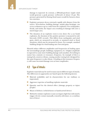 4-4 BUILDINGS AND INFRASTRUCTURE PROTECTION SERIES4-4
2 EXPLOSIVE BLAST THREAT4
damage is expected. In contrast, a 200-mile-per-hour (mph) wind
would generate a peak pressure (reflected) of about 1.6 psi. The
pressure generated by flowing flood waters would be between these
two extremes.
n	 Explosive pressures decay extremely rapidly with distance from the
source. Nevertheless, building damage, mainly glass breakage, can
occur at distances up to a mile from the explosion. For earthquakes,
floods, and winds, the impact area resulting in damage will cover a
much larger area.
n	 The duration of an explosive event is very short. For a car bomb
explosion, the duration of the positive pressure is measured in mil-
liseconds (0.001 second). This differs from earthquakes and wind
gusts, which are measured in seconds, or sustained wind or flood
situations, which may be measured in hours. For example, standard
building design for wind loading uses 3-second gusts.
Hazards induce different amplitudes and frequencies of loading upon
the surroundings: people, buildings, equipment, etc. A higher amplitude
is expected to cause more building damage and casualties. Everything in
nature has a natural, or resonance, frequency. An example of this is a
tuning fork, struck to vibrate, causing another tuning fork (designed for
the same frequency) to also vibrate. A loading at this resonance frequen-
cy will cause increased damage even at lower amplitudes.
4.2	 Type of Attacks
Explosive materials may be used in many ways in different types of attacks.
The differences in approaches are based upon the following factors:
n	 Material availability and its characteristics for use (military or
improvised)
n	 Aggressor expertise at handling explosive materials
n	 Quantity used for the desired effect (damage property or injure
people)
n	 Means of delivery (vehicle-borne or hand-carried device)
n	 Method to initiate explosion (cause an impact; light fuse with match;
trigger electric contact manually, remotely, with timer, or a combina-
tion of these)
 