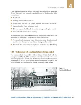 4-5PRIMER TO DESIGN SAFE SCHOOL PROJECTS IN CASE OF TERRORIST ATTACKS AND SCHOOL SHOOTINGS
2EXPLOSIVE BLAST THREAT 4
These factors should be considered when determining the explosive
threat. The attack type is usually classified by one of the following deliv-
ery methods:
n	 Mail bomb
n	 Package bomb (delivery service)
n	 Left in place (backpack, briefcase, package, pipe bomb, or suitcase)
n	 Suicide bomber (belt, vehicle, or vest)
n	 Thrown or propelled bomb (dynamite stick, grenade, pipe bomb)
n	 Vehicle bomb (stationary or moving)
Although these types of attack describe the full range of possibilities, the
remainder of this chapter will cover two general situations:
n	 A vehicle bomb detonated in the vicinity, but not at the school, such
that the school may receive collateral damage and casualties
n	 An attack that can result in an explosion inside the school building
4.2.1	 The Bombing of Bath Consolidated School in Michigan Incident
The attack on Bath Consolidated School (Figure 4-1) in Bath, MI, that
took place on May 18, 1927, is unique not only because it is the worst
school tragedy in U.S. history, but also because it combined the two most
feared types of attacks: a detonation of explosives inside the school and
the detonation of a vehicle bomb in close proximity to the school.
Figure 4-1:
Bath Consolidated School
 