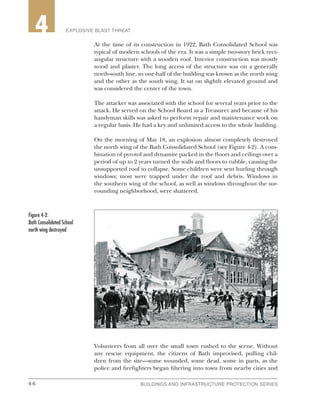 4-6 BUILDINGS AND INFRASTRUCTURE PROTECTION SERIES4-6
2 EXPLOSIVE BLAST THREAT4
At the time of its construction in 1922, Bath Consolidated School was
typical of modern schools of the era. It was a simple two-story brick rect-
angular structure with a wooden roof. Interior construction was mostly
wood and plaster. The long access of the structure was on a generally
north-south line, so one-half of the building was known as the north wing
and the other as the south wing. It sat on slightly elevated ground and
was considered the center of the town.
The attacker was associated with the school for several years prior to the
attack. He served on the School Board as a Treasurer and because of his
handyman skills was asked to perform repair and maintenance work on
a regular basis. He had a key and unlimited access to the whole building.
On the morning of May 18, an explosion almost completely destroyed
the north wing of the Bath Consolidated School (see Figure 4-2). A com-
bination of pyrotol and dynamite packed in the floors and ceilings over a
period of up to 2 years turned the walls and floors to rubble, causing the
unsupported roof to collapse. Some children were sent hurling through
windows; most were trapped under the roof and debris. Windows in
the southern wing of the school, as well as windows throughout the sur-
rounding neighborhood, were shattered.
Volunteers from all over the small town rushed to the scene. Without
any rescue equipment, the citizens of Bath improvised, pulling chil-
dren from the site—some wounded, some dead, some in parts, as the
police and firefighters began filtering into town from nearby cities and
Figure 4-2:
Bath Consolidated School
north wing destroyed
 