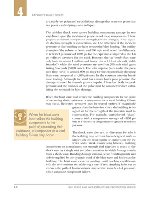 4-8 BUILDINGS AND INFRASTRUCTURE PROTECTION SERIES4-8
2 EXPLOSIVE BLAST THREAT4
to a stable rest point and the additional damage that occurs to get to that
rest point is called progressive collapse.
The air-blast shock wave causes building component damage in two
ways based upon the mechanical properties of these components. These
properties include compressive strength, tensile strength, shear capac-
ity, ductility, strength of connections, etc. The reflection of the incident
pressure on the building surfaces creates the blast loading. The earlier
example of the urban car bomb and 200 mph wind noted the difference
in reflected pressures of 2,000 psi for the explosion compared to the 1.6
psi reflected pressure for the wind. However, the car bomb blast wave
only lasts for about 1 millisecond (msec) for a 10-foot sidewalk width
(standoff), while the wind pressures are based on 200 mph wind gusts
lasting 3 seconds (3,000 msec). The total impulse (area under the pres-
sure time curve) is about 1,000 psi-msec for the exponentially decaying
blast wave, compared to 4,800 psi-msec for the constant intensity hurri-
cane loading. Although the wind has a much lower peak pressure, the
damage is caused by its much greater impulse. Therefore, both the peak
pressure and the duration of the pulse must be considered when calcu-
lating the potential for blast damage.
When the blast wave load strikes the building components to the point
of exceeding their resistance, a component or a total building failure
may occur. Reflected pressures may be several orders of magnitude
greater than the loads for which the building is de-
signed or for the strength of the materials used in
construction. For example, unreinforced (plain)
concrete with a compressive strength of 4,000 psi
will be crushed by a significantly greater reflected
pressure.
The shock wave also acts in directions for which
the building may not have been designed, such as
upward on the floor system or outward on the ex-
terior walls. Weak connections between building
components or components not strongly tied together to react to the
shock wave as a single unit are other situations in which damage results
from a shock wave. Building damage can also occur from fragments and
debris engulfed by the dynamic wind of the blast wave and hurled at the
building. The blast wave is ever expanding, until reaching equilibrium
with the environment and achieving a state of rest. Anything in its way as
it travels the path of least resistance may receive some level of pressure,
which can cause component failure.
When the blast wave
load strikes the building
components to the
point of exceeding their
resistance, a component or a total
building failure may occur.
 