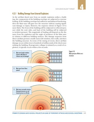 4-9PRIMER TO DESIGN SAFE SCHOOL PROJECTS IN CASE OF TERRORIST ATTACKS AND SCHOOL SHOOTINGS
2EXPLOSIVE BLAST THREAT 4
4.3.1	 Building Damage from External Explosions
As the air-blast shock wave from an outside explosion strikes a build-
ing, the components of the building envelope are subjected to extreme
loading. If the building envelope has sufficient and balanced hardening,
then the blast wave will pass over the structure without causing signifi-
cant damage or injury. However, the sequence shown in Figure 4-3 is
more likely. The front of the building will be subjected to reflected pres-
sure while the roof, sides, and back of the building will be subjected
to incident pressure. The magnitude of loading will depend on the dis-
tance from the explosion and the angle of incidence of the blast wave
in relation to different building surfaces. The damage sequence from
direct air-blast pressure usually starts with windows, then walls, and then
the building structure. In terms of the timing of events, direct air-blast
damage occurs within tens to hundreds of milliseconds of the shock wave
striking the building. If progressive collapse is initiated as a result of ex-
plosion, it typically occurs within a few seconds.
1. Blast wave breaks windows
Exterior walls blown in
Columns may be damaged
2. Blast wave forces ﬂoors
upward
3. Blast wave surrounds structure
Downward pressure on roof
Inward pressure on all sides
Figure 4-3:
Blast pressure effects on a
structure
 