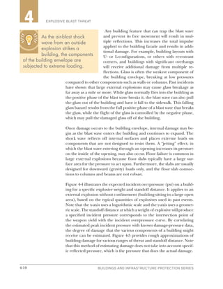 4-10 BUILDINGS AND INFRASTRUCTURE PROTECTION SERIES4-10
2 EXPLOSIVE BLAST THREAT4
Any building feature that can trap the blast wave
and prevent its free movement will result in mul-
tiple reflections. This increases the total impulse
applied to the building facade and results in addi-
tional damage. For example, building layouts with
U- or L-configurations, or others with re-entrant
corners, and buildings with significant overhangs
will receive additional damage from multiple re-
flections. Glass is often the weakest component of
the building envelope, breaking at low pressures
compared to other components such as walls or columns. Past incidents
have shown that large external explosions may cause glass breakage as
far away as a mile or more. While glass normally flies into the building as
the positive phase of the blast wave breaks it, the blast wave can also pull
the glass out of the building and have it fall to the sidewalk. This falling
glass hazard results from the full positive phase of a blast wave that breaks
the glass, while the flight of the glass is controlled by the negative phase,
which may pull the damaged glass off of the building.
Once damage occurs to the building envelope, internal damage may be-
gin as the blast wave enters the building and continues to expand. The
shock wave reflects off internal surfaces and places extreme loads on
components that are not designed to resist them. A “jetting” effect, in
which the blast wave entering through an opening increases its pressure
on the inside of the opening, may also occur. Floor failure is common in
large external explosions because floor slabs typically have a large sur-
face area for the pressure to act upon. Furthermore, the slabs are usually
designed for downward (gravity) loads only, and the floor slab connec-
tions to columns and beams are not robust.
Figure 4-4 illustrates the expected incident overpressure (psi) on a build-
ing for a specific explosive weight and standoff distance. It applies to an
external explosion without confinement (building sitting in a large open
area), based on the typical quantities of explosives used in past events.
Note that the x-axis uses a logarithmic scale and the y-axis uses a geomet-
ric scale. The standoff distance at which a weight of explosive will produce
a specified incident pressure corresponds to the intersection point of
the weapon yield with the incident overpressure curve. By correlating
the estimated peak incident pressure with known damage-pressure data,
the degree of damage that the various components of a building might
receive can be estimated. Figure 4-5 provides rough approximations of
building damage for various ranges of threat and standoff distance. Note
that this method of estimating damage does not take into account specif-
ic reflected pressure, which is the pressure that does the actual damage.
As the air-blast shock
wave from an outside
explosion strikes a
building, the components
of the building envelope are
subjected to extreme loading.
 