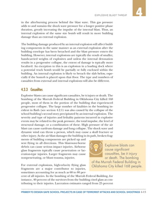 4-13PRIMER TO DESIGN SAFE SCHOOL PROJECTS IN CASE OF TERRORIST ATTACKS AND SCHOOL SHOOTINGS
2EXPLOSIVE BLAST THREAT 4
in the afterburning process behind the blast wave. This gas pressure
adds to and sustains the shock wave pressure for a longer positive phase
duration, greatly increasing the impulse of the internal blast. Thus, an
internal explosion of the same size bomb will result in more building
damage than an external explosion.
The building damage produced by an internal explosion will affect build-
ing components in the same manner as an external explosion after the
building envelope has been breached and the blast pressure enters the
building. However, internal explosions are typically the result of smaller,
hand-carried weights of explosives and unless the internal detonation
results in a progressive collapse, the extent of damage is typically more
localized. An exception to this is an explosion in a loading dock where
a potential truck bomb would be partially or fully enclosed within the
building. An internal explosion is likely to breach the slab below, espe-
cially if the bomob is placed upon that floor. The type and numbers of
casualties from external and internal explosions will also be different.
4.3.3	Casualties
Explosive blasts can cause significant casualties, be it injury or death. The
bombing of the Murrah Federal Building in Oklahoma City killed 168
people, most of them in the portion of the building that experienced
progressive collapse. The large number of fatalities in the bombing in-
cident in Bath (see section 4.2.1) was also caused by the collapse of the
school building’s second story precipitated by an internal explosion. The
severity and type of injuries and lethality patterns incurred in explosive
events may be related to the peak pressure, the total impulse, the level of
structural damage, or a combination of these. High pressure of the air
blast can cause eardrum damage and lung collapse. The shock wave and
dynamic wind can throw a person, which may cause a skull fracture or
other injury. As the air blast damages the building in its path, broken frag-
ments of building components are picked up and
sent flying in all directions. This blast-wave-borne
debris can cause serious impact injuries. Airborne
glass fragments typically cause penetration or lac-
eration-type injuries. Larger fragments may cause
nonpenetrating, or blunt trauma, injuries.
For external explosions, high-velocity flying glass
fragments are a major contributor to injuries,
sometimes accounting for as much as 60 to 80 per-
cent of all injuries. In the bombing of the Murrah Federal Building, for
instance, 40 percent of the survivors from the building cited glass as con-
tributing to their injuries. Laceration estimates ranged from 25 percent
Explosive blasts can
cause significant
casualties, be it injury
or death. The bombing
of the Murrah Federal Building in
Oklahoma City killed 168 people.
 