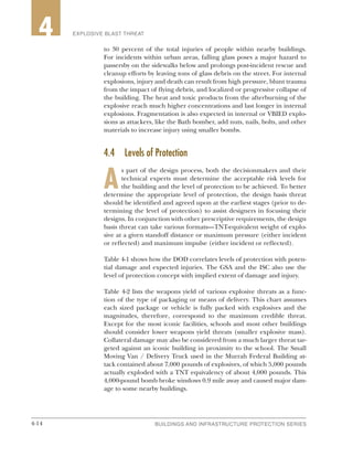 4-14 BUILDINGS AND INFRASTRUCTURE PROTECTION SERIES4-14
2 EXPLOSIVE BLAST THREAT4
to 30 percent of the total injuries of people within nearby buildings.
For incidents within urban areas, falling glass poses a major hazard to
passersby on the sidewalks below and prolongs post-incident rescue and
cleanup efforts by leaving tons of glass debris on the street. For internal
explosions, injury and death can result from high pressure, blunt trauma
from the impact of flying debris, and localized or progressive collapse of
the building. The heat and toxic products from the afterburning of the
explosive reach much higher concentrations and last longer in internal
explosions. Fragmentation is also expected in internal or VBIED explo-
sions as attackers, like the Bath bomber, add nuts, nails, bolts, and other
materials to increase injury using smaller bombs.
4.4	 Levels of Protection
A
s part of the design process, both the decisionmakers and their
technical experts must determine the acceptable risk levels for
the building and the level of protection to be achieved. To better
determine the appropriate level of protection, the design basis threat
should be identified and agreed upon at the earliest stages (prior to de-
termining the level of protection) to assist designers in focusing their
designs. In conjunction with other prescriptive requirements, the design
basis threat can take various formats—TNT-equivalent weight of explo-
sive at a given standoff distance or maximum pressure (either incident
or reflected) and maximum impulse (either incident or reflected).
Table 4-1 shows how the DOD correlates levels of protection with poten-
tial damage and expected injuries. The GSA and the ISC also use the
level of protection concept with implied extent of damage and injury.
Table 4-2 lists the weapons yield of various explosive threats as a func-
tion of the type of packaging or means of delivery. This chart assumes
each sized package or vehicle is fully packed with explosives and the
magnitudes, therefore, correspond to the maximum credible threat.
Except for the most iconic facilities, schools and most other buildings
should consider lower weapons yield threats (smaller explosive mass).
Collateral damage may also be considered from a much larger threat tar-
geted against an iconic building in proximity to the school. The Small
Moving Van / Delivery Truck used in the Murrah Federal Building at-
tack contained about 7,000 pounds of explosives, of which 5,000 pounds
actually exploded with a TNT equivalency of about 4,000 pounds. This
4,000-pound bomb broke windows 0.9 mile away and caused major dam-
age to some nearby buildings.
 