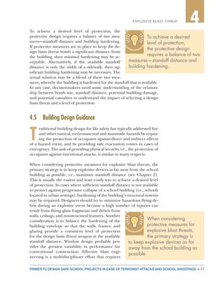 4-17PRIMER TO DESIGN SAFE SCHOOL PROJECTS IN CASE OF TERRORIST ATTACKS AND SCHOOL SHOOTINGS
2EXPLOSIVE BLAST THREAT 4
To achieve a desired level of protection, the
protective design requires a balance of two mea-
sures—standoff distance and building hardening.
If protective measures are in place to keep the de-
sign basis threat bomb a significant distance from
the building, then minimal hardening may be ac-
ceptable. Alternatively, if the available standoff
distance is only the width of a sidewalk, then sig-
nificant building hardening may be necessary. The
actual solution may be a blend of these two mea-
sures, whereby the building is hardened for the standoff that is available.
In any case, decisionmakers need some understanding of the relation-
ship between bomb size, standoff distance, potential building damage,
and potential casualties to understand the impact of selecting a design
basis threat and a level of protection.
4.5	 Building Design Guidance
T
raditional building design for life safety has typically addressed fire
and other natural, environmental and manmade hazards by requir-
ing the protection of occupants against direct and indirect effects
of a hazard event, and by providing safe evacuation routes in cases of
emergency. The task of providing physical security, i.e., the protection of
occupants against intentional attacks, is similar in many respects.
When considering protective measures for explosive blast threats, the
primary strategy is to keep explosive devices as far away from the school
building as possible, i.e., maximize standoff distance (see Chapter 2).
This is usually the easiest and least costly way to achieve a desired level
of protection. In cases where sufficient standoff distance is not available
to protect against progressive collapse of a school building (i.e., schools
located in urban settings), hardening of the building’s structural systems
may be required. Designers should try to minimize hazardous flying de-
bris during an explosive event because a high number of injuries can
result from flying glass fragments and debris from
walls, ceilings, and nonstructural features. Another
consideration is to balance the hardening of the
building envelope so that the walls, frames, and
glazing provide a consistent level of protection
for the design basis threat weapon at the available
standoff distance. Window design probably pro-
vides the greatest variability in performance for
conventional construction. Effective blast engi-
neering is a multidisciplinary effort that requires
To achieve a desired
level of protection,
the protective design
requires a balance of two
measures—standoff distance and
building hardening.
When considering
protective measures for
explosive blast threats,
the primary strategy is
to keep explosive devices as far
away from the school building as
possible.
 