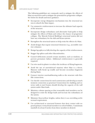 4-20 BUILDINGS AND INFRASTRUCTURE PROTECTION SERIES4-20
2 EXPLOSIVE BLAST THREAT4
The following guidelines are commonly used to mitigate the effects of
blast on structures and to mitigate the potential for progressive collapse.
See below for details and more guidance.
n	 Incorporate energy dissipation mechanisms into the structural sys-
tem to absorb the blast impact.
n	 Use symmetric reinforcement to increase the ultimate load capacity
of the structure.
n	 Incorporate design redundancy and alternative load paths to help
mitigate the effects of blasts and reduce the chance of progressive
collapse. The Murrah Federal Building’s structural system did not
have any redundancy for the slab and beam systems.
n	 Strengthen the structural system to help resist the effects of a blast.
n	 Avoid designs that expose structural elements (e.g., accessible exte-
rior columns).
n	 Design lap splices to fully develop the capacity of the reinforcement.
n	 Stagger lap splices and other discontinuities.
n	 Control deflections around certain members, such as windows, to
prevent premature failure. Additional reinforcement is generally
required.
n	 Use wire mesh in plaster to reduce the incidence of flying fragments.
n	 Avoid the use of unreinforced masonry when blast is a threat.
Masonry walls break up readily and become secondary fragments
during blasts.
n	 Connect interior non-load-bearing walls to the structure with flex-
ible connections.
n	 Use ductile connections for steel construction and develop as much
moment connection as practical. Connections for cladding and ex-
terior walls to steel frames should develop the capacity of the wall
system under blast loads.
n	 Minimize column spacing so that reasonably sized members can be
designed to resist the design loads and increase the redundancy of
the system.
n	 Minimize floor-to-floor heights, unless there is an overriding archi-
tectural requirement.
n	 Use architectural or structural features that deny contact with ex-
posed primary vertical load members in school lobbies. A minimum
standoff of at least 6 inches from these members is desired.
 