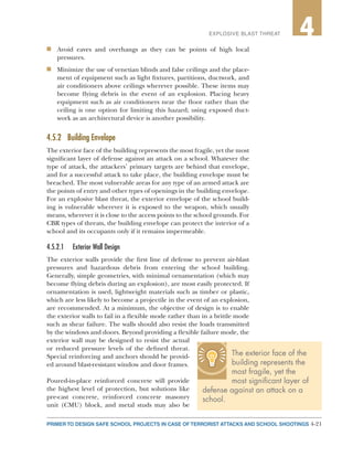 4-21PRIMER TO DESIGN SAFE SCHOOL PROJECTS IN CASE OF TERRORIST ATTACKS AND SCHOOL SHOOTINGS
2EXPLOSIVE BLAST THREAT 4
n	 Avoid eaves and overhangs as they can be points of high local
pressures.
n	 Minimize the use of venetian blinds and false ceilings and the place-
ment of equipment such as light fixtures, partitions, ductwork, and
air conditioners above ceilings wherever possible. These items may
become flying debris in the event of an explosion. Placing heavy
equipment such as air conditioners near the floor rather than the
ceiling is one option for limiting this hazard; using exposed duct-
work as an architectural device is another possibility.
4.5.2	 Building Envelope
The exterior face of the building represents the most fragile, yet the most
significant layer of defense against an attack on a school. Whatever the
type of attack, the attackers’ primary targets are behind that envelope,
and for a successful attack to take place, the building envelope must be
breached. The most vulnerable areas for any type of an armed attack are
the points of entry and other types of openings in the building envelope.
For an explosive blast threat, the exterior envelope of the school build-
ing is vulnerable wherever it is exposed to the weapon, which usually
means, wherever it is close to the access points to the school grounds. For
CBR types of threats, the building envelope can protect the interior of a
school and its occupants only if it remains impermeable.
4.5.2.1	 Exterior Wall Design
The exterior walls provide the first line of defense to prevent air-blast
pressures and hazardous debris from entering the school building.
Generally, simple geometries, with minimal ornamentation (which may
become flying debris during an explosion), are most easily protected. If
ornamentation is used, lightweight materials such as timber or plastic,
which are less likely to become a projectile in the event of an explosion,
are recommended. At a minimum, the objective of design is to enable
the exterior walls to fail in a flexible mode rather than in a brittle mode
such as shear failure. The walls should also resist the loads transmitted
by the windows and doors. Beyond providing a flexible failure mode, the
exterior wall may be designed to resist the actual
or reduced pressure levels of the defined threat.
Special reinforcing and anchors should be provid-
ed around blast-resistant window and door frames.
Poured-in-place reinforced concrete will provide
the highest level of protection, but solutions like
pre-cast concrete, reinforced concrete masonry
unit (CMU) block, and metal studs may also be
The exterior face of the
building represents the
most fragile, yet the
most significant layer of
defense against an attack on a
school.
 