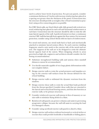 4-22 BUILDINGS AND INFRASTRUCTURE PROTECTION SERIES4-22
2 EXPLOSIVE BLAST THREAT4
used to achieve lower levels of protection. For pre-cast panels, consider
a minimum thickness of 5 inches with two-way reinforcing bars placed at
a spacing not greater than the thickness of the panel. Connections into
the structure should provide as straight a line of load transmittal as prac-
tical, using as few connecting pieces as possible.
For CMU block walls, use 8-inch block walls, fully grouted with vertical cen-
tered reinforcing bars placed in each cell and horizontal reinforcement at
each layer. Connections into the structure should be able to resist the ulti-
mate lateral capacity of the wall. A preferred system is to have a continuous
exterior CMU wall that laterally bears against the floor system. For increased
protection, consider using 12-inch blocks with two layers of reinforcement.
For metal stud systems, use metal studs back to back and mechanically
attached to minimize lateral torsion effects. To catch exterior cladding
fragments, attach a wire mesh to the exterior side of the metal stud sys-
tem. The supports of the wall are to be designed to resist the ultimate
lateral capacity load of the system. When designing schools in areas
perceived as high risk, engineers and architects should consider the fol-
lowing recommendations:
n	 Substitute strengthened building walls and systems when standoff
distances cannot be accommodated.
n	 Use ductile materials capable of very large plastic deformations with-
out complete failure.
n	 Design exterior walls to resist the actual pressures and impulses act-
ing on the exterior wall surfaces from the threats defined for the
school building.
n	 Design exterior walls to withstand the dynamic reactions from the
windows.
n	 Design exterior shear walls to resist the actual blast loads predicted
from the threats specified. Consider shear walls that are essential to
the lateral and vertical load bearing system, and that also function as
exterior walls, to be primary structures.
n	 Consider reinforced concrete wall systems in lieu of masonry or cur-
tain walls to minimize flying debris in a blast.
n	 Reinforced wall panels can protect columns and assist in preventing
progressive collapse, because the wall will assist in carrying the load
of a damaged column.
n	 Consider using sacrificial exterior wall panels to absorb a blast.
n	 Design exterior wall surfaces without horizontal or vertical niches or
recesses that could provide footholds or handholds or hiding places.
 