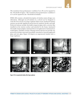 4-25PRIMER TO DESIGN SAFE SCHOOL PROJECTS IN CASE OF TERRORIST ATTACKS AND SCHOOL SHOOTINGS
2EXPLOSIVE BLAST THREAT 4
The transition from performance condition 3a to 3b can be equated to
the “threshold of injury.” The transition from performance condition 4
to 5 can be equated to the “threshold of lethality.”
FEMA 426 contains a detailed description of window system design con-
siderations. Although not all windows in a school can be designed to
resist the forces from very large explosive blast events, hardened window
systems can provide significant protection for students, faculty, and staff.
Preferred systems include thermally tempered glass with a security film
installed on the interior surface and attached to the frame, laminated
thermally tempered glass, laminated heat strengthened or laminated an-
nealed glass, and blast curtains. Glazing systems that do not provide any
protection include untreated monolithic annealed or heat-strengthened
glass and wire glass. Figure 4-8 depicts an unprotected window after a
large explosion.
Figure 4-8: An unprotected window after large explosion
 