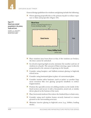 4-26 BUILDINGS AND INFRASTRUCTURE PROTECTION SERIES4-26
2 EXPLOSIVE BLAST THREAT4
General design guidelines for windows and glazing include the following:
n	 Orient glazing perpendicular to the primary façade to reduce expo-
sure to blast and projectiles (Figure 4-9).
n	 Place windows away from doors so that, if the windows are broken,
the door cannot be unlocked.
n	 In schools requiring high security, minimize the number and size of
windows in a façade. The amount of blast entering a space is directly
proportional to the amount of opening on the façade.
n	 Consider using burglary- and ballistic-resistant glazing in high-risk
school areas.
n	 Consider using laminated glass in place of conventional glass.
n	 Consider window safety laminate (such as mylar) or another frag-
ment retention film over glazing (properly installed) to reduce
fragmentation.
n	 Position the operable section of a sliding window on the inside of the
fixed section and secure it with a broomstick, metal rod, or similar
device placed at the bottom of the track.
n	 Place horizontal windows 6 feet above the finished floor to limit entry.
n	 Consider using steel window frames securely fastened or cement
grouted to the surrounding structure.
n	 Minimize interior glazing in high-risk areas (e.g., lobbies, loading
docks).
Street
Glazed Areas
Window Oriented Perpendicular to
Primary Building Facades
School Interior
Primary Building Facade
(Street Side)
Figure 4-9:
Glazed areas oriented
perpendicular to the primary
façade and street
SOURCE: U.S. AIR FORCE,
INSTALLATION FORCE
PROTECTION GUIDE
 