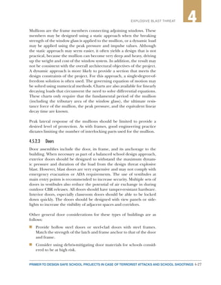 4-27PRIMER TO DESIGN SAFE SCHOOL PROJECTS IN CASE OF TERRORIST ATTACKS AND SCHOOL SHOOTINGS
2EXPLOSIVE BLAST THREAT 4
Mullions are the frame members connecting adjoining windows. These
members may be designed using a static approach when the breaking
strength of the window glass is applied to the mullion, or a dynamic load
may be applied using the peak pressure and impulse values. Although
the static approach may seem easier, it often yields a design that is not
practical, because the mullion can become very deep and heavy, driving
up the weight and cost of the window system. In addition, the result may
not be consistent with the overall architectural objectives of the project.
A dynamic approach is more likely to provide a section that meets the
design constraints of the project. For this approach, a single-degree-of-
freedom solution is often used. The governing equation of motion may
be solved using numerical methods. Charts are also available for linearly
decaying loads that circumvent the need to solve differential equations.
These charts only require that the fundamental period of the mullion
(including the tributary area of the window glass), the ultimate resis-
tance force of the mullion, the peak pressure, and the equivalent linear
decay time are known.
Peak lateral response of the mullions should be limited to provide a
desired level of protection. As with frames, good engineering practice
dictates limiting the number of interlocking parts used for the mullion.
4.5.2.3	Doors
Door assemblies include the door, its frame, and its anchorage to the
building. When necessary as part of a balanced school design approach,
exterior doors should be designed to withstand the maximum dynam-
ic pressure and duration of the load from the design threat explosive
blast. However, blast doors are very expensive and may not comply with
emergency evacuation or ADA requirements. The use of vestibules at
main entry points is recommended to increase security. Multiple sets of
doors in vestibules also reduce the potential of air exchange in during
outdoor CBR releases. All doors should have tamper-resistant hardware.
Interior doors, especially classroom doors should be able to be locked
down quickly. The doors should be designed with view panels or side-
lights to increase the visibility of adjacent spaces and corridors.
Other general door considerations for these types of buildings are as
follows:
n	 Provide hollow steel doors or steel-clad doors with steel frames.
Match the strength of the latch and frame anchor to that of the door
and frame.
n	 Consider using debris-mitigating door materials for schools consid-
ered to be at high risk.
 