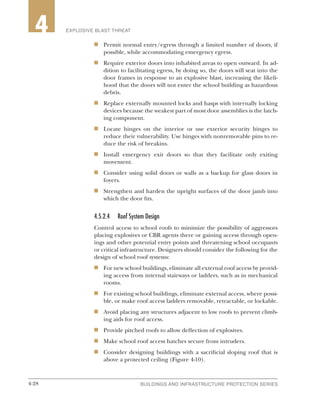 4-28 BUILDINGS AND INFRASTRUCTURE PROTECTION SERIES4-28
2 EXPLOSIVE BLAST THREAT4
n	 Permit normal entry/egress through a limited number of doors, if
possible, while accommodating emergency egress.
n	 Require exterior doors into inhabited areas to open outward. In ad-
dition to facilitating egress, by doing so, the doors will seat into the
door frames in response to an explosive blast, increasing the likeli-
hood that the doors will not enter the school building as hazardous
debris.
n	 Replace externally mounted locks and hasps with internally locking
devices because the weakest part of most door assemblies is the latch-
ing component.
n	 Locate hinges on the interior or use exterior security hinges to
reduce their vulnerability. Use hinges with nonremovable pins to re-
duce the risk of breakins.
n	 Install emergency exit doors so that they facilitate only exiting
movement.
n	 Consider using solid doors or walls as a backup for glass doors in
foyers.
n	 Strengthen and harden the upright surfaces of the door jamb into
which the door fits.
4.5.2.4	 Roof System Design
Control access to school roofs to minimize the possibility of aggressors
placing explosives or CBR agents there or gaining access through open-
ings and other potential entry points and threatening school occupants
or critical infrastructure. Designers should consider the following for the
design of school roof systems:
n	 For new school buildings, eliminate all external roof access by provid-
ing access from internal stairways or ladders, such as in mechanical
rooms.
n	 For existing school buildings, eliminate external access, where possi-
ble, or make roof access ladders removable, retractable, or lockable.
n	 Avoid placing any structures adjacent to low roofs to prevent climb-
ing aids for roof access.
n	 Provide pitched roofs to allow deflection of explosives.
n	 Make school roof access hatches secure from intruders.
n	 Consider designing buildings with a sacrificial sloping roof that is
above a protected ceiling (Figure 4-10).
 