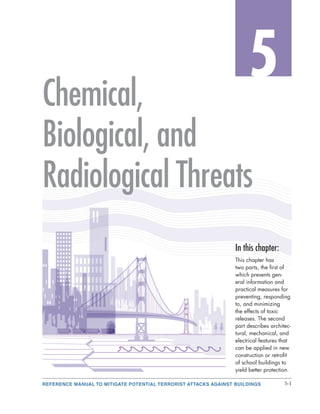 REFERENCE MANUAL TO MITIGATE POTENTIAL TERRORIST ATTACKS AGAINST BUILDINGS 5-1
5
In this chapter:
This chapter has
two parts, the first of
which presents gen-
eral information and
practical measures for
preventing, responding
to, and minimizing
the effects of toxic
releases. The second
part describes architec-
tural, mechanical, and
electrical features that
can be applied in new
construction or retrofit
of school buildings to
yield better protection.
Chemical,
Biological, and
Radiological Threats
 