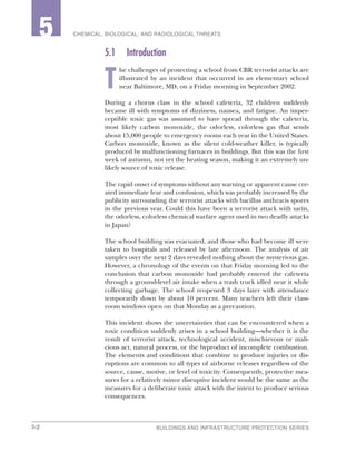 5-2 BUILDINGS AND INFRASTRUCTURE PROTECTION SERIES
2 CHEMICAL, BIOLOGICAL, AND RADIOLOGICAL THREATS5
5.1	Introduction
T
he challenges of protecting a school from CBR terrorist attacks are
illustrated by an incident that occurred in an elementary school
near Baltimore, MD, on a Friday morning in September 2002.
During a chorus class in the school cafeteria, 32 children suddenly
became ill with symptoms of dizziness, nausea, and fatigue. An imper-
ceptible toxic gas was assumed to have spread through the cafeteria,
most likely carbon monoxide, the odorless, colorless gas that sends
about 15,000 people to emergency rooms each year in the United States.
Carbon monoxide, known as the silent cold-weather killer, is typically
produced by malfunctioning furnaces in buildings. But this was the first
week of autumn, not yet the heating season, making it an extremely un-
likely source of toxic release.
The rapid onset of symptoms without any warning or apparent cause cre-
ated immediate fear and confusion, which was probably increased by the
publicity surrounding the terrorist attacks with bacillus anthracis spores
in the previous year. Could this have been a terrorist attack with sarin,
the odorless, colorless chemical warfare agent used in two deadly attacks
in Japan?
The school building was evacuated, and those who had become ill were
taken to hospitals and released by late afternoon. The analysis of air
samples over the next 2 days revealed nothing about the mysterious gas.
However, a chronology of the events on that Friday morning led to the
conclusion that carbon monoxide had probably entered the cafeteria
through a ground-level air intake when a trash truck idled near it while
collecting garbage. The school reopened 3 days later with attendance
temporarily down by about 10 percent. Many teachers left their class-
room windows open on that Monday as a precaution.
This incident shows the uncertainties that can be encountered when a
toxic condition suddenly arises in a school building—whether it is the
result of terrorist attack, technological accident, mischievous or mali-
cious act, natural process, or the byproduct of incomplete combustion.
The elements and conditions that combine to produce injuries or dis-
ruptions are common to all types of airborne releases regardless of the
source, cause, motive, or level of toxicity. Consequently, protective mea-
sures for a relatively minor disruptive incident would be the same as the
measures for a deliberate toxic attack with the intent to produce serious
consequences.
 