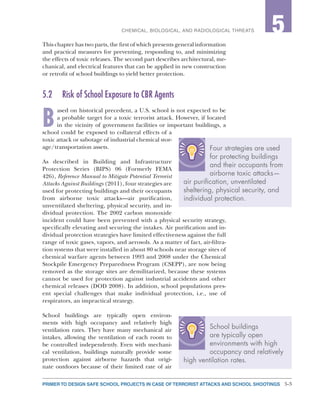 5-3PRIMER TO DESIGN SAFE SCHOOL PROJECTS IN CASE OF TERRORIST ATTACKS AND SCHOOL SHOOTINGS
2CHEMICAL, BIOLOGICAL, AND RADIOLOGICAL THREATS 5
This chapter has two parts, the first of which presents general information
and practical measures for preventing, responding to, and minimizing
the effects of toxic releases. The second part describes architectural, me-
chanical, and electrical features that can be applied in new construction
or retrofit of school buildings to yield better protection.
5.2	 Risk of School Exposure to CBR Agents
B
ased on historical precedent, a U.S. school is not expected to be
a probable target for a toxic terrorist attack. However, if located
in the vicinity of government facilities or important buildings, a
school could be exposed to collateral effects of a
toxic attack or sabotage of industrial chemical stor-
age/transportation assets.
As described in Building and Infrastructure
Protection Series (BIPS) 06 (Formerly FEMA
426), Reference Manual to Mitigate Potential Terrorist
Attacks Against Buildings (2011), four strategies are
used for protecting buildings and their occupants
from airborne toxic attacks—air purification,
unventilated sheltering, physical security, and in-
dividual protection. The 2002 carbon monoxide
incident could have been prevented with a physical security strategy,
specifically elevating and securing the intakes. Air purification and in-
dividual protection strategies have limited effectiveness against the full
range of toxic gases, vapors, and aerosols. As a matter of fact, air-filtra-
tion systems that were installed in about 80 schools near storage sites of
chemical warfare agents between 1993 and 2008 under the Chemical
Stockpile Emergency Preparedness Program (CSEPP), are now being
removed as the storage sites are demilitarized, because these systems
cannot be used for protection against industrial accidents and other
chemical releases (DOD 2008). In addition, school populations pres-
ent special challenges that make individual protection, i.e., use of
respirators, an impractical strategy.
School buildings are typically open environ-
ments with high occupancy and relatively high
ventilation rates. They have many mechanical air
intakes, allowing the ventilation of each room to
be controlled independently. Even with mechani-
cal ventilation, buildings naturally provide some
protection against airborne hazards that origi-
nate outdoors because of their limited rate of air
Four strategies are used
for protecting buildings
and their occupants from
airborne toxic attacks—
air purification, unventilated
sheltering, physical security, and
individual protection.
School buildings
are typically open
environments with high
occupancy and relatively
high ventilation rates.
 