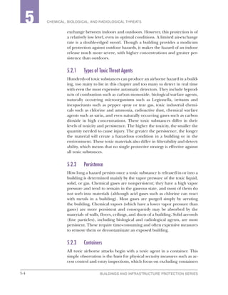 5-4 BUILDINGS AND INFRASTRUCTURE PROTECTION SERIES
2 CHEMICAL, BIOLOGICAL, AND RADIOLOGICAL THREATS5
exchange between indoors and outdoors. However, this protection is of
a relatively low level, even in optimal conditions. A limited air-exchange
rate is a double-edged sword. Though a building provides a modicum
of protection against outdoor hazards, it makes the hazard of an indoor
release much more severe, with higher concentrations and greater per-
sistence than outdoors.
5.2.1	 Types of Toxic Threat Agents
Hundreds of toxic substances can produce an airborne hazard in a build-
ing, too many to list in this chapter and too many to detect in real time
with even the most expensive automatic detectors. They include byprod-
ucts of combustion such as carbon monoxide, biological warfare agents,
naturally occurring microorganisms such as Legionella, irritants and
incapacitants such as pepper spray or tear gas, toxic industrial chemi-
cals such as chlorine and ammonia, radioactive dust, chemical warfare
agents such as sarin, and even naturally occurring gases such as carbon
dioxide in high concentrations. These toxic substances differ in their
levels of toxicity and persistence. The higher the toxicity, the smaller the
quantity needed to cause injury. The greater the persistence, the longer
the material will create a hazardous condition in a building or in the
environment. These toxic materials also differ in filterability and detect-
ability, which means that no single protective strategy is effective against
all toxic substances.
5.2.2	Persistence
How long a hazard persists once a toxic substance is released in or into a
building is determined mainly by the vapor pressure of the toxic liquid,
solid, or gas. Chemical gases are nonpersistent; they have a high vapor
pressure and tend to remain in the gaseous state, and most of them do
not sorb into materials (although acid gases such as chlorine can react
with metals in a building). Most gases are purged simply by aerating
the building. Chemical vapors (which have a lower vapor pressure than
gases) are more persistent and consequently may be absorbed by the
materials of walls, floors, ceilings, and ducts of a building. Solid aerosols
(fine particles), including biological and radiological agents, are most
persistent. These require time-consuming and often expensive measures
to remove them or decontaminate an exposed building.
5.2.3	Containers
All toxic airborne attacks begin with a toxic agent in a container. This
simple observation is the basis for physical security measures such as ac-
cess control and entry inspections, which focus on excluding containers
 