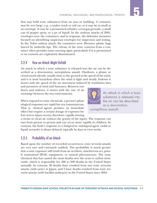 5-5PRIMER TO DESIGN SAFE SCHOOL PROJECTS IN CASE OF TERRORIST ATTACKS AND SCHOOL SHOOTINGS
2CHEMICAL, BIOLOGICAL, AND RADIOLOGICAL THREATS 5
that may hold toxic substances from an area or building. A container
may be very large, e.g., a tanker truck or rail car, or it may be as small as
an envelope. It may be a pressurized cylinder, a tear-gas grenade, a small
can of pepper spray, or a jar of liquid. In the anthrax attacks of 2001,
envelopes were the containers, and in response, the defensive measures
focused on identifying suspicious envelopes for inspection and testing.
In the Tokyo subway attack, the containers were 20-ounce plastic bags
lanced by umbrella tips. The release of the toxic contents from a con-
tainer often provides some warning signs, particularly if it is pressurized
or its contents are explosively disseminated.
5.2.4	 How an Attack Might Unfold
An attack in which a toxic substance is released into the air can be de-
scribed as a slow-motion, surreptitious assault. Outdoors, a plume or
cloud travels silently, usually close to the ground at the speed of the wind,
and it is most hazardous when the wind is light and steady. Indoors it
moves with the speed of the air movement induced by ventilation fans
and pressures of wind and buoyancy. Between out-
doors and indoors, it moves with the rate of air
exchange between the two environments.
When exposed to toxic chemicals, a person’s physi-
ological responses are rapid but not instantaneous.
That is, chemical agents produce an immediate
effect but require a certain dosage of exposure be-
fore severe injury occurs; therefore, rapidly moving
a victim to clean air reduces the gravity of the injury. The response can
vary from person to person and can occur more rapidly in children. In
contrast, the body’s response to a biological or radiological agent (solid or
liquid aerosols) is always delayed, typically by days or even weeks.
5.2.5	 Probability of an Attack
Based upon the number of recorded occurrences, toxic terrorist attacks
are very rare and extremely unlikely. The probability is much greater
that a toxic exposure will result from an accident, mischievous act, poor-
ly maintained HVAC equipment, or natural phenomenon. The toxic
chemical that has caused the most deaths over the years is carbon mon-
oxide, which is responsible for 400 to 500 deaths in the United States
annually. In contrast, 20 deaths have resulted from two toxic terrorist
attacks (with sarin) in Japan, and 5 have deaths resulted from toxic ter-
rorist attacks (with bacillus anthracis) in the United States since 2001.
An attack in which a toxic
substance is released into
the air can be described
as a slow-motion,
surreptitious assault.
 