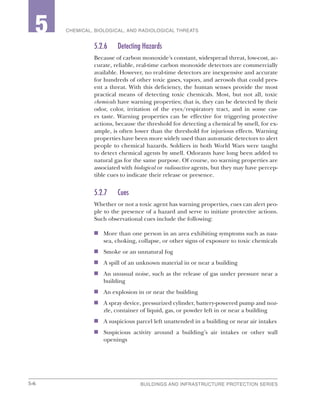 5-6 BUILDINGS AND INFRASTRUCTURE PROTECTION SERIES
2 CHEMICAL, BIOLOGICAL, AND RADIOLOGICAL THREATS5
5.2.6	 Detecting Hazards
Because of carbon monoxide’s constant, widespread threat, low-cost, ac-
curate, reliable, real-time carbon monoxide detectors are commercially
available. However, no real-time detectors are inexpensive and accurate
for hundreds of other toxic gases, vapors, and aerosols that could pres-
ent a threat. With this deficiency, the human senses provide the most
practical means of detecting toxic chemicals. Most, but not all, toxic
chemicals have warning properties; that is, they can be detected by their
odor, color, irritation of the eyes/respiratory tract, and in some cas-
es taste. Warning properties can be effective for triggering protective
actions, because the threshold for detecting a chemical by smell, for ex-
ample, is often lower than the threshold for injurious effects. Warning
properties have been more widely used than automatic detectors to alert
people to chemical hazards. Soldiers in both World Wars were taught
to detect chemical agents by smell. Odorants have long been added to
natural gas for the same purpose. Of course, no warning properties are
associated with biological or radioactive agents, but they may have percep-
tible cues to indicate their release or presence.
5.2.7	Cues
Whether or not a toxic agent has warning properties, cues can alert peo-
ple to the presence of a hazard and serve to initiate protective actions.
Such observational cues include the following:
n	 More than one person in an area exhibiting symptoms such as nau-
sea, choking, collapse, or other signs of exposure to toxic chemicals
n	 Smoke or an unnatural fog
n	 A spill of an unknown material in or near a building
n	 An unusual noise, such as the release of gas under pressure near a
building
n	 An explosion in or near the building
n	 A spray device, pressurized cylinder, battery-powered pump and noz-
zle, container of liquid, gas, or powder left in or near a building
n	 A suspicious parcel left unattended in a building or near air intakes
n	 Suspicious activity around a building’s air intakes or other wall
openings
 