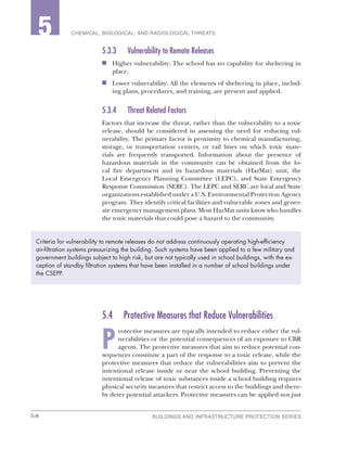 5-8 BUILDINGS AND INFRASTRUCTURE PROTECTION SERIES
2 CHEMICAL, BIOLOGICAL, AND RADIOLOGICAL THREATS5
5.3.3	 Vulnerability to Remote Releases
n	 Higher vulnerability: The school has no capability for sheltering in
place.
n	 Lower vulnerability: All the elements of sheltering in place, includ-
ing plans, procedures, and training, are present and applied.
5.3.4	 Threat Related Factors
Factors that increase the threat, rather than the vulnerability to a toxic
release, should be considered in assessing the need for reducing vul-
nerability. The primary factor is proximity to chemical manufacturing,
storage, or transportation centers, or rail lines on which toxic mate-
rials are frequently transported. Information about the presence of
hazardous materials in the community can be obtained from the lo-
cal fire department and its hazardous materials (HazMat) unit, the
Local Emergency Planning Committee (LEPC), and State Emergency
Response Commission (SERC). The LEPC and SERC are local and State
organizations established under a U.S. Environmental Protection Agency
program. They identify critical facilities and vulnerable zones and gener-
ate emergency management plans. Most HazMat units know who handles
the toxic materials that could pose a hazard to the community.
5.4	 Protective Measures that Reduce Vulnerabilities
P
rotective measures are typically intended to reduce either the vul-
nerabilities or the potential consequences of an exposure to CBR
agents. The protective measures that aim to reduce potential con-
sequences constitute a part of the response to a toxic release, while the
protective measures that reduce the vulnerabilities aim to prevent the
intentional release inside or near the school building. Preventing the
intentional release of toxic substances inside a school building requires
physical security measures that restrict access to the buildings and there-
by deter potential attackers. Protective measures can be applied not just
Criteria for vulnerability to remote releases do not address continuously operating high-efficiency
air-filtration systems pressurizing the building. Such systems have been applied to a few military and
government buildings subject to high risk, but are not typically used in school buildings, with the ex-
ception of standby filtration systems that have been installed in a number of school buildings under
the CSEPP.
 