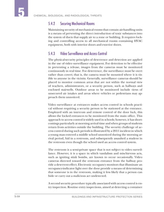 5-10 BUILDINGS AND INFRASTRUCTURE PROTECTION SERIES
2 CHEMICAL, BIOLOGICAL, AND RADIOLOGICAL THREATS5
5.4.2	 Securing Mechanical Rooms
Maintaining security of mechanical rooms that contain air-handling units
is a means of preventing the direct introduction of toxic substances into
the system of ducts that supply air to a zone or building. It requires lock-
ing and controlling access to all mechanical rooms containing HVAC
equipment, both with interior doors and exterior doors.
5.4.3	 Video Surveillance and Access Control
The physical-security principles of deterrence and detection are applied
in the use of video surveillance equipment. For detection to be effective
in preventing a release, images from the cameras must be monitored
continuously in real time. For deterrence, the surveillance must be overt
rather than covert; that is, the camera must be mounted where it is vis-
ible to anyone in the vicinity. Generally, surveillance cameras should be
placed to monitor common areas that are not within the normal view
of teachers, administrators, or a security person, such as hallways and
enclosed stairwells. Outdoor areas to be monitored include views of
unsecured air intakes and areas where vehicles or pedestrians may ap-
proach them unnoticed.
Video surveillance at entrances makes access control in schools practi-
cal without requiring a security person to be stationed at the entrance.
Employed with an intercom and remote control of the door lock, this
allows the locked entrances to be monitored from the main office. This
approach to access control is widely used in schools; however, it has short-
comings particularly at morning arrival time and when groups of students
return from activities outside the building. The security challenge of ac-
cess control during such periods is illustrated by a 2011 incident in which
a young man entered a middle school unnoticed during the morning ar-
rival period, hid in a restroom, and subsequently assaulted a student in
the restroom even though the school used an access control system.
The restroom is a semi-private space that is not subject to video surveil-
lance. However, it is a space in which vandalism and mischievous acts,
such as igniting stink bombs, are known to occur occasionally. Video
cameras directed toward the restroom entrance from the hallway pro-
vide a deterrent effect. Electronic occupancy monitors that illuminate an
occupancy-indicator light over the door provide a means of determining
that someone is in the restroom, making it less likely that a person can
hide or carry out a malicious act undetected.
A second security procedure typically associated with access control is en-
try inspection. Routine entry inspections, aimed at detecting a container
 