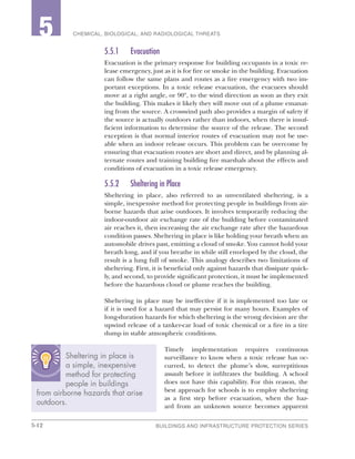 5-12 BUILDINGS AND INFRASTRUCTURE PROTECTION SERIES
2 CHEMICAL, BIOLOGICAL, AND RADIOLOGICAL THREATS5
5.5.1	Evacuation
Evacuation is the primary response for building occupants in a toxic re-
lease emergency, just as it is for fire or smoke in the building. Evacuation
can follow the same plans and routes as a fire emergency with two im-
portant exceptions. In a toxic release evacuation, the evacuees should
move at a right angle, or 90º, to the wind direction as soon as they exit
the building. This makes it likely they will move out of a plume emanat-
ing from the source. A crosswind path also provides a margin of safety if
the source is actually outdoors rather than indoors, when there is insuf-
ficient information to determine the source of the release. The second
exception is that normal interior routes of evacuation may not be use-
able when an indoor release occurs. This problem can be overcome by
ensuring that evacuation routes are short and direct, and by planning al-
ternate routes and training building fire marshals about the effects and
conditions of evacuation in a toxic release emergency.
5.5.2	 Sheltering in Place
Sheltering in place, also referred to as unventilated sheltering, is a
simple, inexpensive method for protecting people in buildings from air-
borne hazards that arise outdoors. It involves temporarily reducing the
indoor-outdoor air exchange rate of the building before contaminated
air reaches it, then increasing the air exchange rate after the hazardous
condition passes. Sheltering in place is like holding your breath when an
automobile drives past, emitting a cloud of smoke. You cannot hold your
breath long, and if you breathe in while still enveloped by the cloud, the
result is a lung full of smoke. This analogy describes two limitations of
sheltering. First, it is beneficial only against hazards that dissipate quick-
ly, and second, to provide significant protection, it must be implemented
before the hazardous cloud or plume reaches the building.
Sheltering in place may be ineffective if it is implemented too late or
if it is used for a hazard that may persist for many hours. Examples of
long-duration hazards for which sheltering is the wrong decision are the
upwind release of a tanker-car load of toxic chemical or a fire in a tire
dump in stable atmospheric conditions.
Timely implementation requires continuous
surveillance to know when a toxic release has oc-
curred, to detect the plume’s slow, surreptitious
assault before it infiltrates the building. A school
does not have this capability. For this reason, the
best approach for schools is to employ sheltering
as a first step before evacuation, when the haz-
ard from an unknown source becomes apparent
Sheltering in place is
a simple, inexpensive
method for protecting
people in buildings
from airborne hazards that arise
outdoors.
 